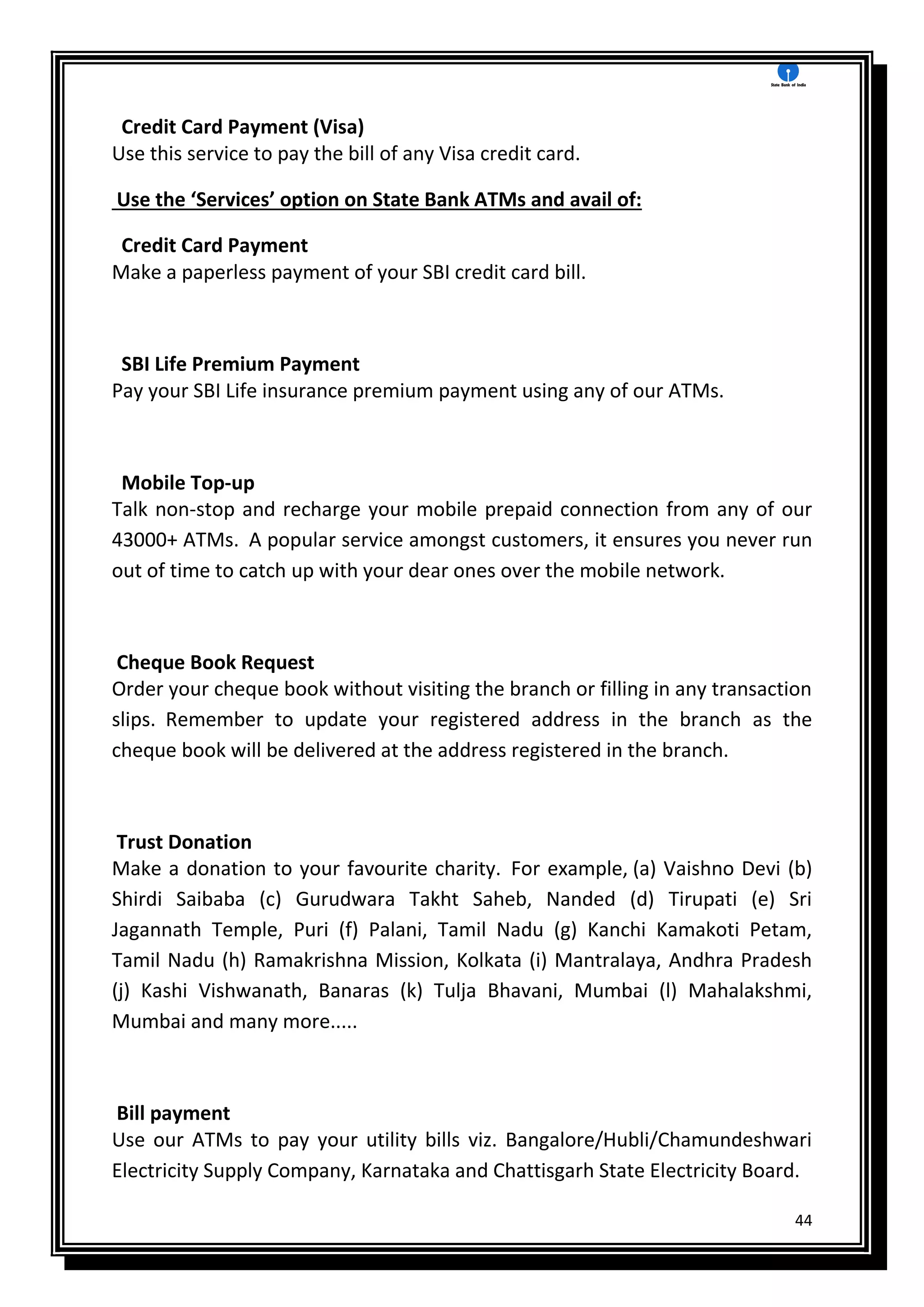 44
Credit Card Payment (Visa)
Use this service to pay the bill of any Visa credit card.
Use the ‘Services’ option on State Bank ATMs and avail of:
Credit Card Payment
Make a paperless payment of your SBI credit card bill.
SBI Life Premium Payment
Pay your SBI Life insurance premium payment using any of our ATMs.
Mobile Top-up
Talk non-stop and recharge your mobile prepaid connection from any of our
43000+ ATMs. A popular service amongst customers, it ensures you never run
out of time to catch up with your dear ones over the mobile network.
Cheque Book Request
Order your cheque book without visiting the branch or filling in any transaction
slips. Remember to update your registered address in the branch as the
cheque book will be delivered at the address registered in the branch.
Trust Donation
Make a donation to your favourite charity. For example, (a) Vaishno Devi (b)
Shirdi Saibaba (c) Gurudwara Takht Saheb, Nanded (d) Tirupati (e) Sri
Jagannath Temple, Puri (f) Palani, Tamil Nadu (g) Kanchi Kamakoti Petam,
Tamil Nadu (h) Ramakrishna Mission, Kolkata (i) Mantralaya, Andhra Pradesh
(j) Kashi Vishwanath, Banaras (k) Tulja Bhavani, Mumbai (l) Mahalakshmi,
Mumbai and many more.....
Bill payment
Use our ATMs to pay your utility bills viz. Bangalore/Hubli/Chamundeshwari
Electricity Supply Company, Karnataka and Chattisgarh State Electricity Board.
 