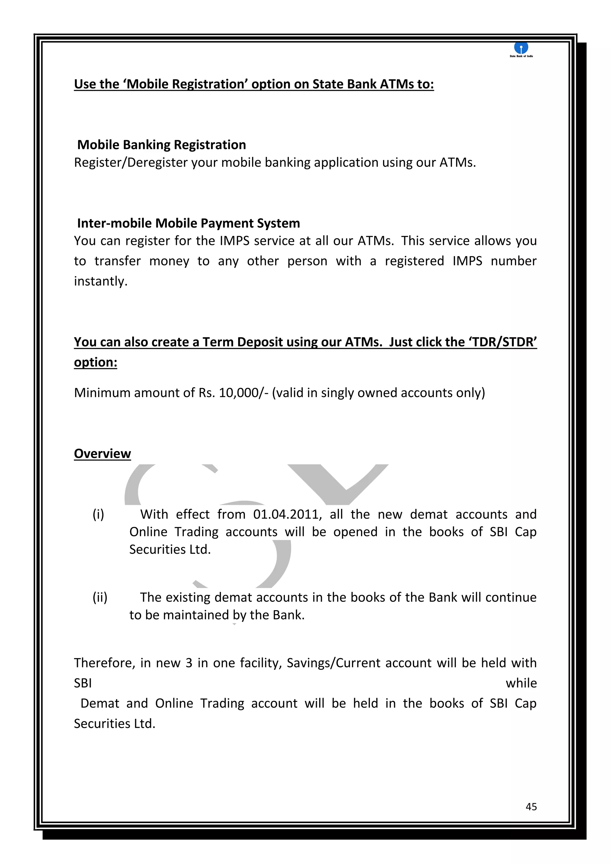 45
Use the ‘Mobile Registration’ option on State Bank ATMs to:
Mobile Banking Registration
Register/Deregister your mobile banking application using our ATMs.
Inter-mobile Mobile Payment System
You can register for the IMPS service at all our ATMs. This service allows you
to transfer money to any other person with a registered IMPS number
instantly.
You can also create a Term Deposit using our ATMs. Just click the ‘TDR/STDR’
option:
Minimum amount of Rs. 10,000/- (valid in singly owned accounts only)
Overview
(i) With effect from 01.04.2011, all the new demat accounts and
Online Trading accounts will be opened in the books of SBI Cap
Securities Ltd.
(ii) The existing demat accounts in the books of the Bank will continue
to be maintained by the Bank.
Therefore, in new 3 in one facility, Savings/Current account will be held with
SBI while
Demat and Online Trading account will be held in the books of SBI Cap
Securities Ltd.
 