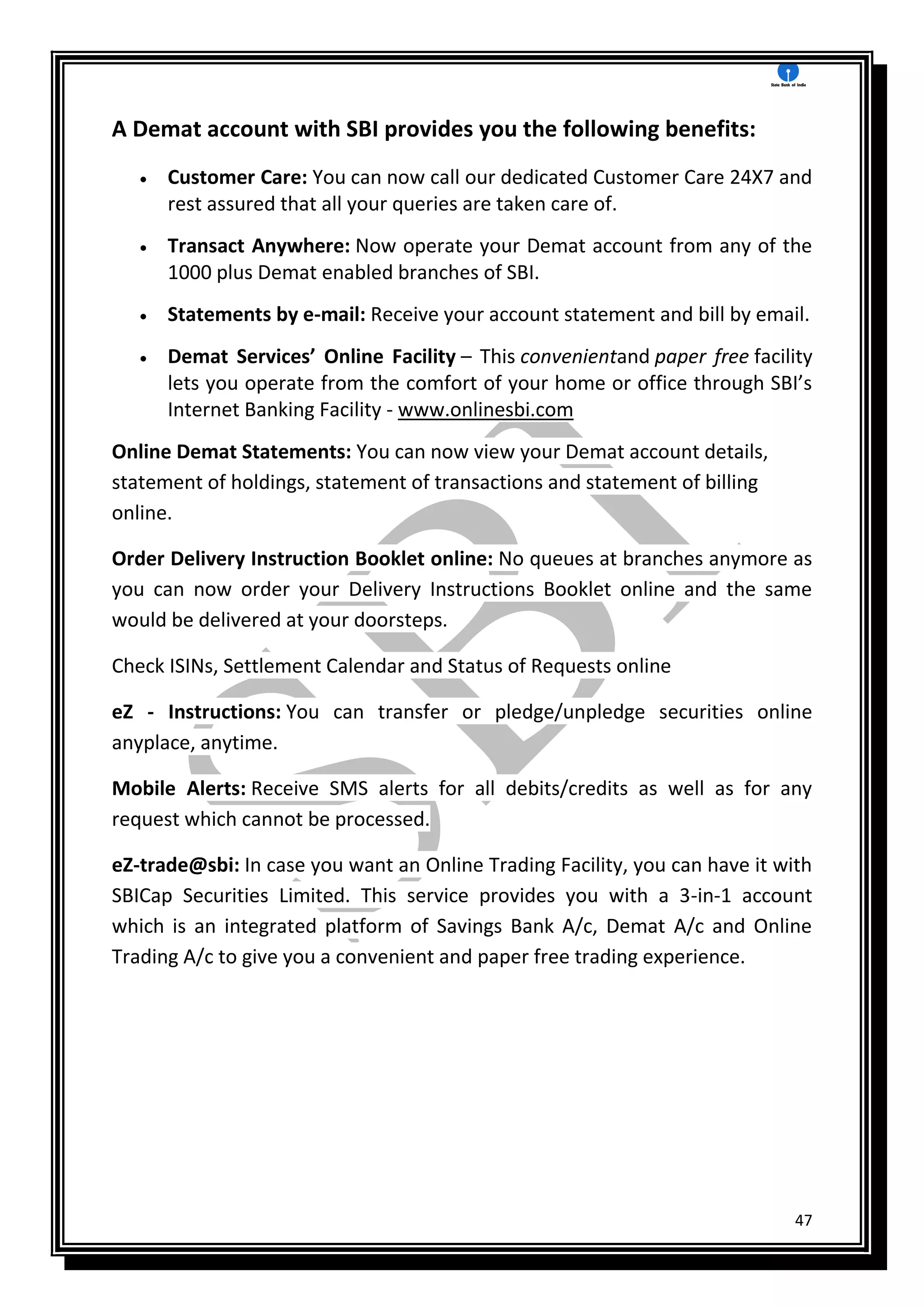 47
A Demat account with SBI provides you the following benefits:
 Customer Care: You can now call our dedicated Customer Care 24X7 and
rest assured that all your queries are taken care of.
 Transact Anywhere: Now operate your Demat account from any of the
1000 plus Demat enabled branches of SBI.
 Statements by e-mail: Receive your account statement and bill by email.
 Demat Services’ Online Facility – This convenientand paper free facility
lets you operate from the comfort of your home or office through SBI’s
Internet Banking Facility - www.onlinesbi.com
Online Demat Statements: You can now view your Demat account details,
statement of holdings, statement of transactions and statement of billing
online.
Order Delivery Instruction Booklet online: No queues at branches anymore as
you can now order your Delivery Instructions Booklet online and the same
would be delivered at your doorsteps.
Check ISINs, Settlement Calendar and Status of Requests online
eZ - Instructions: You can transfer or pledge/unpledge securities online
anyplace, anytime.
Mobile Alerts: Receive SMS alerts for all debits/credits as well as for any
request which cannot be processed.
eZ-trade@sbi: In case you want an Online Trading Facility, you can have it with
SBICap Securities Limited. This service provides you with a 3-in-1 account
which is an integrated platform of Savings Bank A/c, Demat A/c and Online
Trading A/c to give you a convenient and paper free trading experience.
 