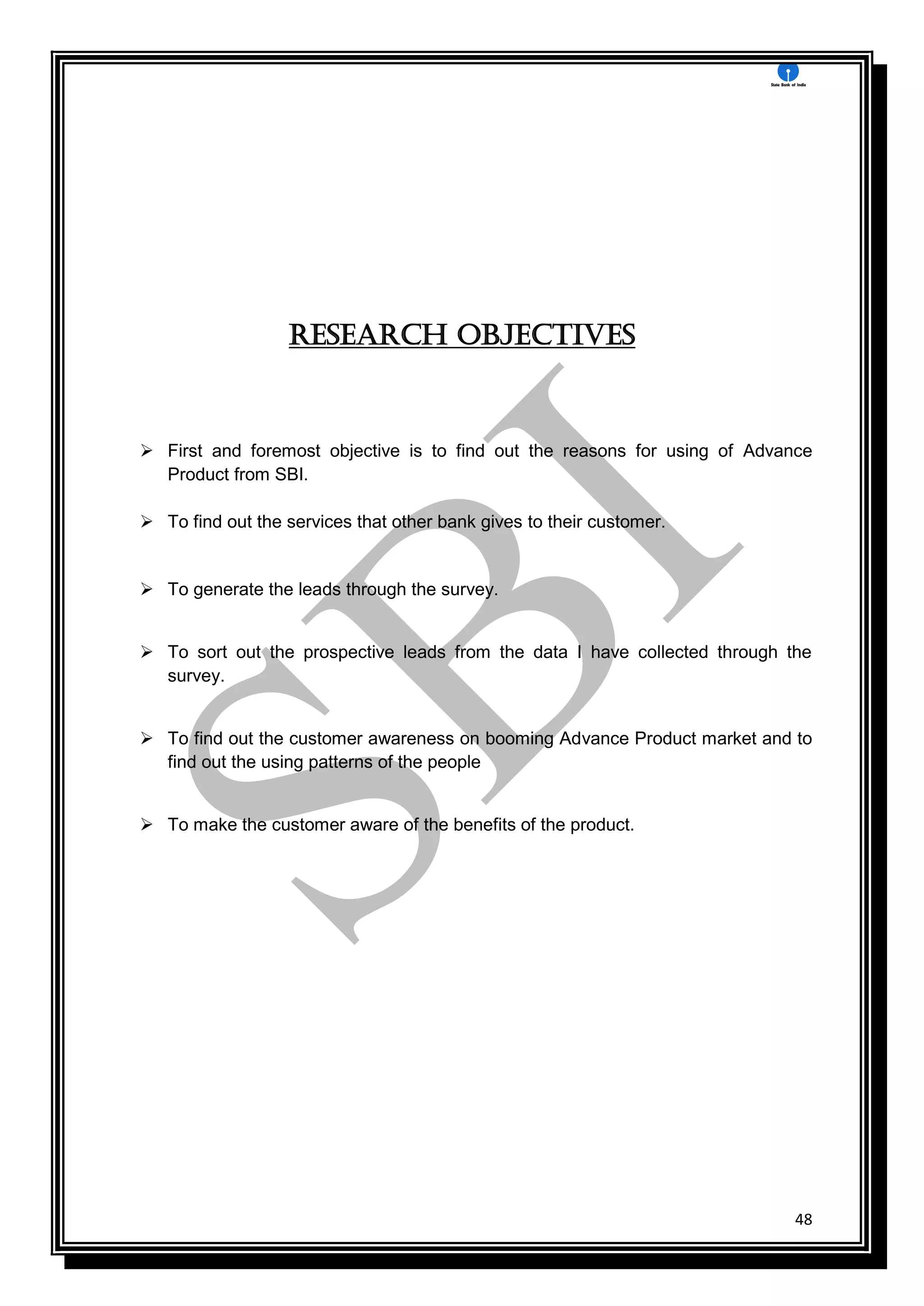 48
Research objectives
 First and foremost objective is to find out the reasons for using of Advance
Product from SBI.
 To find out the services that other bank gives to their customer.
 To generate the leads through the survey.
 To sort out the prospective leads from the data I have collected through the
survey.
 To find out the customer awareness on booming Advance Product market and to
find out the using patterns of the people
 To make the customer aware of the benefits of the product.
 