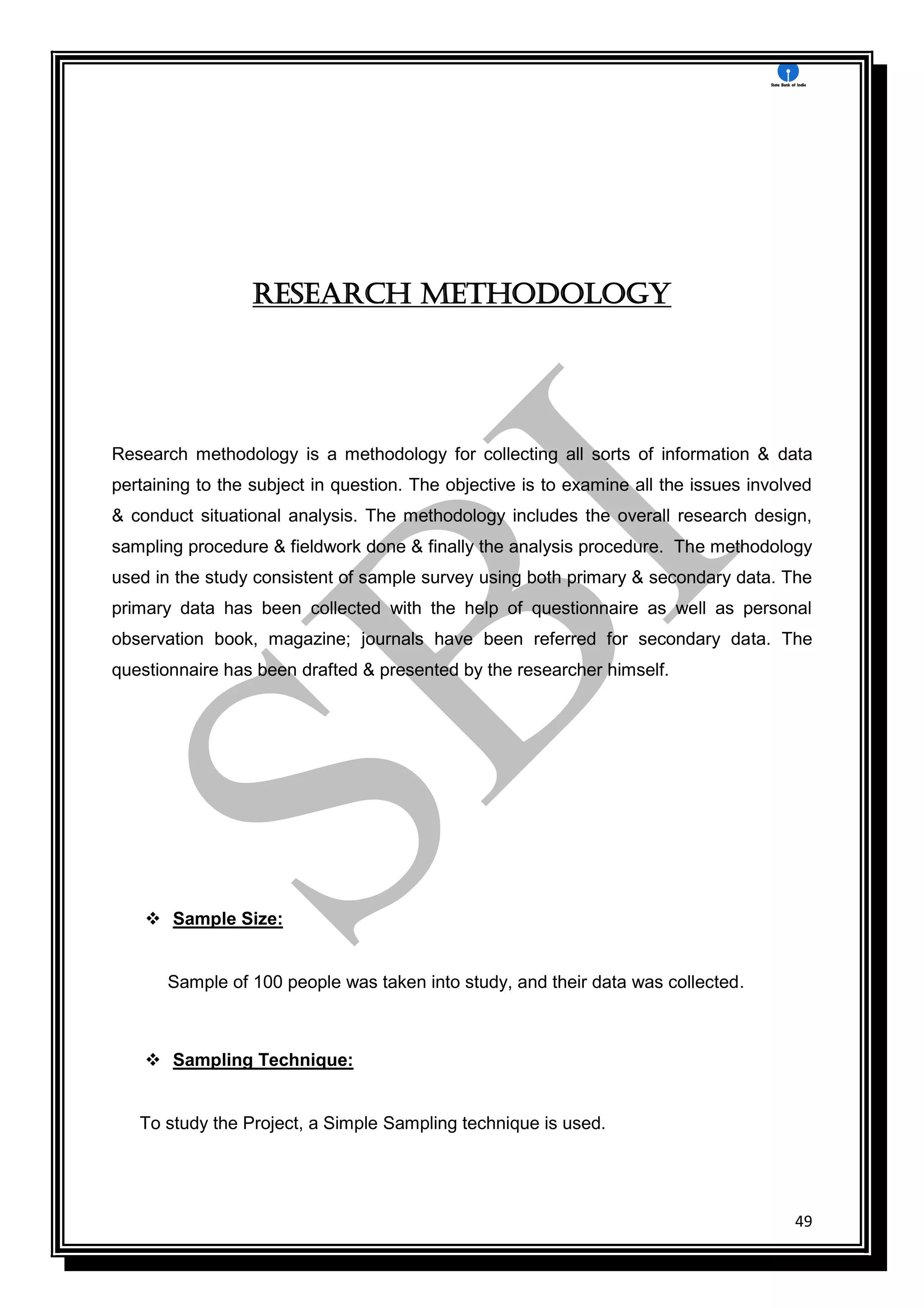49
Research methodology
Research methodology is a methodology for collecting all sorts of information & data
pertaining to the subject in question. The objective is to examine all the issues involved
& conduct situational analysis. The methodology includes the overall research design,
sampling procedure & fieldwork done & finally the analysis procedure. The methodology
used in the study consistent of sample survey using both primary & secondary data. The
primary data has been collected with the help of questionnaire as well as personal
observation book, magazine; journals have been referred for secondary data. The
questionnaire has been drafted & presented by the researcher himself.
 Sample Size:
Sample of 100 people was taken into study, and their data was collected.
 Sampling Technique:
To study the Project, a Simple Sampling technique is used.
 