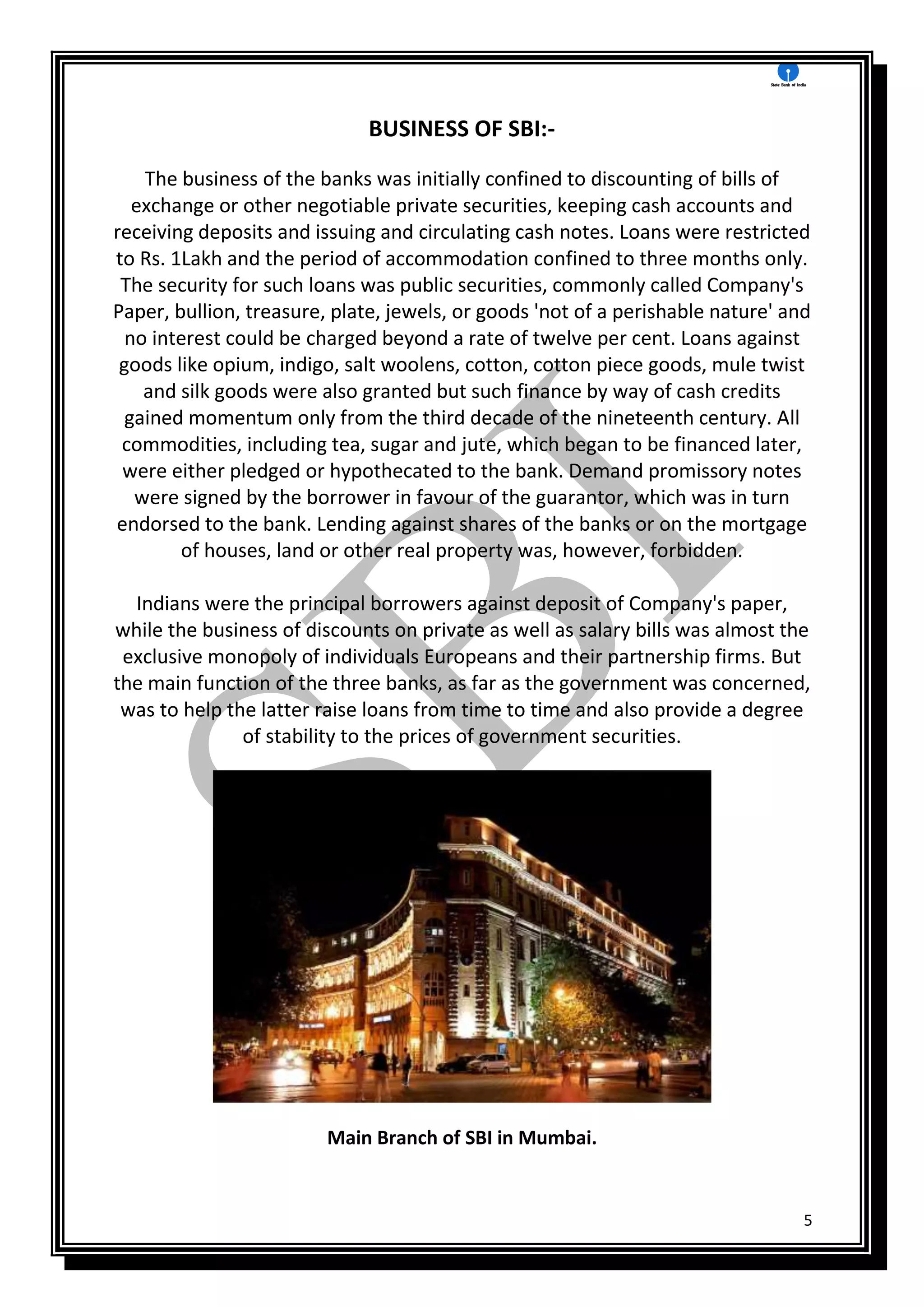 5
BUSINESS OF SBI:-
The business of the banks was initially confined to discounting of bills of
exchange or other negotiable private securities, keeping cash accounts and
receiving deposits and issuing and circulating cash notes. Loans were restricted
to Rs. 1Lakh and the period of accommodation confined to three months only.
The security for such loans was public securities, commonly called Company's
Paper, bullion, treasure, plate, jewels, or goods 'not of a perishable nature' and
no interest could be charged beyond a rate of twelve per cent. Loans against
goods like opium, indigo, salt woolens, cotton, cotton piece goods, mule twist
and silk goods were also granted but such finance by way of cash credits
gained momentum only from the third decade of the nineteenth century. All
commodities, including tea, sugar and jute, which began to be financed later,
were either pledged or hypothecated to the bank. Demand promissory notes
were signed by the borrower in favour of the guarantor, which was in turn
endorsed to the bank. Lending against shares of the banks or on the mortgage
of houses, land or other real property was, however, forbidden.
Indians were the principal borrowers against deposit of Company's paper,
while the business of discounts on private as well as salary bills was almost the
exclusive monopoly of individuals Europeans and their partnership firms. But
the main function of the three banks, as far as the government was concerned,
was to help the latter raise loans from time to time and also provide a degree
of stability to the prices of government securities.
Main Branch of SBI in Mumbai.
 