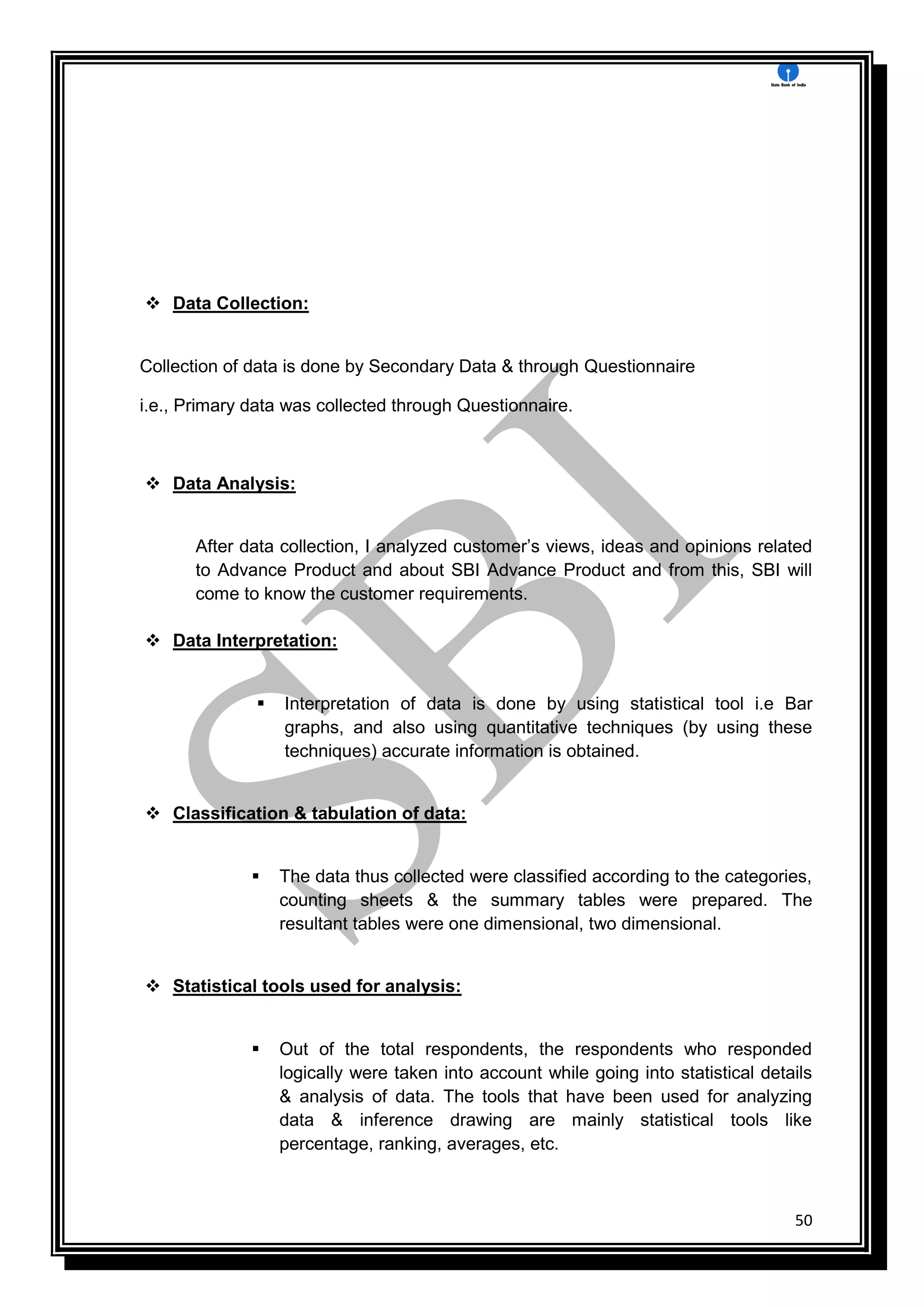 50
 Data Collection:
Collection of data is done by Secondary Data & through Questionnaire
i.e., Primary data was collected through Questionnaire.
 Data Analysis:
After data collection, I analyzed customer’s views, ideas and opinions related
to Advance Product and about SBI Advance Product and from this, SBI will
come to know the customer requirements.
 Data Interpretation:
 Interpretation of data is done by using statistical tool i.e Bar
graphs, and also using quantitative techniques (by using these
techniques) accurate information is obtained.
 Classification & tabulation of data:
 The data thus collected were classified according to the categories,
counting sheets & the summary tables were prepared. The
resultant tables were one dimensional, two dimensional.
 Statistical tools used for analysis:
 Out of the total respondents, the respondents who responded
logically were taken into account while going into statistical details
& analysis of data. The tools that have been used for analyzing
data & inference drawing are mainly statistical tools like
percentage, ranking, averages, etc.
 