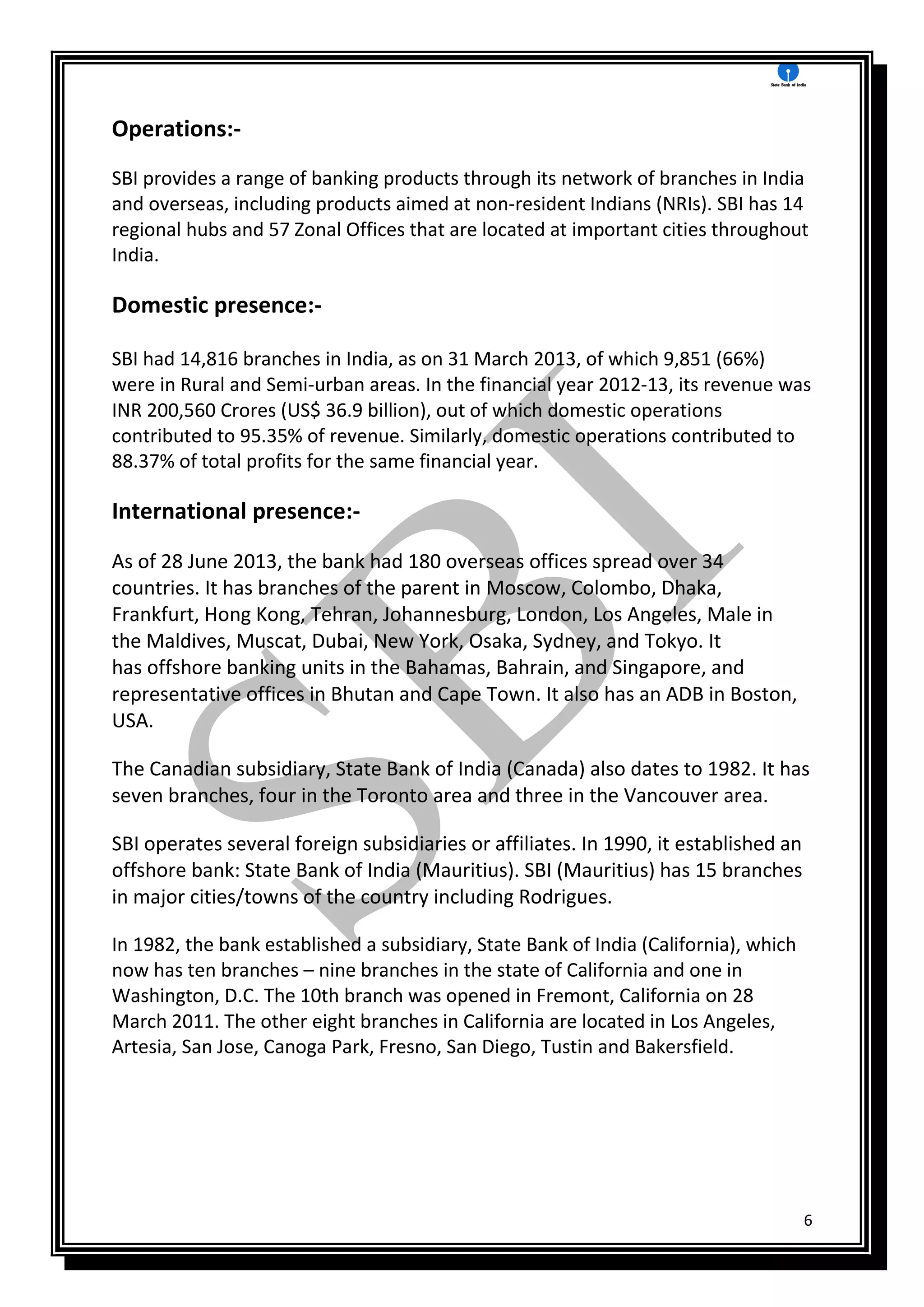 6
Operations:-
SBI provides a range of banking products through its network of branches in India
and overseas, including products aimed at non-resident Indians (NRIs). SBI has 14
regional hubs and 57 Zonal Offices that are located at important cities throughout
India.
Domestic presence:-
SBI had 14,816 branches in India, as on 31 March 2013, of which 9,851 (66%)
were in Rural and Semi-urban areas. In the financial year 2012-13, its revenue was
INR 200,560 Crores (US$ 36.9 billion), out of which domestic operations
contributed to 95.35% of revenue. Similarly, domestic operations contributed to
88.37% of total profits for the same financial year.
International presence:-
As of 28 June 2013, the bank had 180 overseas offices spread over 34
countries. It has branches of the parent in Moscow, Colombo, Dhaka,
Frankfurt, Hong Kong, Tehran, Johannesburg, London, Los Angeles, Male in
the Maldives, Muscat, Dubai, New York, Osaka, Sydney, and Tokyo. It
has offshore banking units in the Bahamas, Bahrain, and Singapore, and
representative offices in Bhutan and Cape Town. It also has an ADB in Boston,
USA.
The Canadian subsidiary, State Bank of India (Canada) also dates to 1982. It has
seven branches, four in the Toronto area and three in the Vancouver area.
SBI operates several foreign subsidiaries or affiliates. In 1990, it established an
offshore bank: State Bank of India (Mauritius). SBI (Mauritius) has 15 branches
in major cities/towns of the country including Rodrigues.
In 1982, the bank established a subsidiary, State Bank of India (California), which
now has ten branches – nine branches in the state of California and one in
Washington, D.C. The 10th branch was opened in Fremont, California on 28
March 2011. The other eight branches in California are located in Los Angeles,
Artesia, San Jose, Canoga Park, Fresno, San Diego, Tustin and Bakersfield.
 