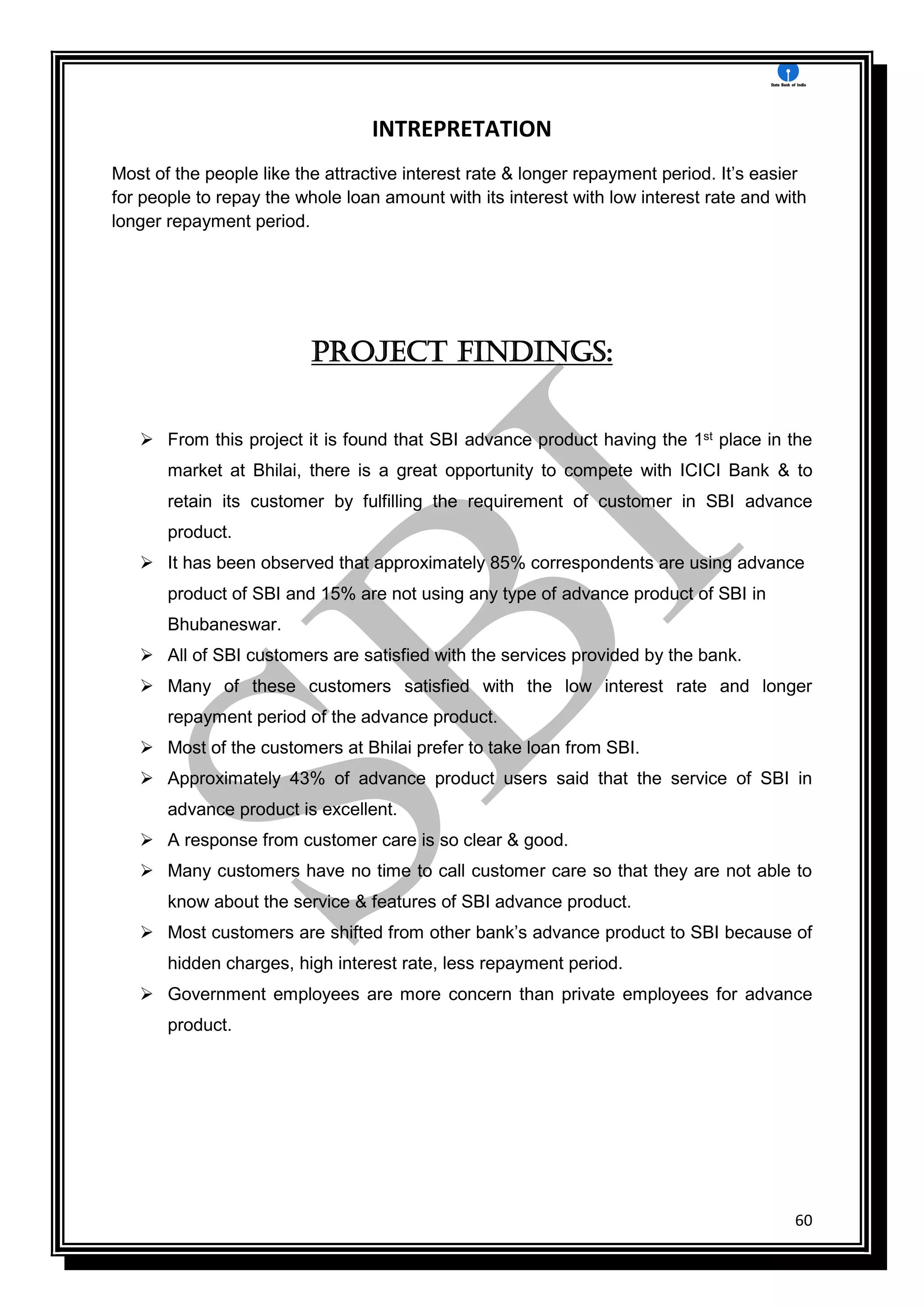 60
INTREPRETATION
Most of the people like the attractive interest rate & longer repayment period. It’s easier
for people to repay the whole loan amount with its interest with low interest rate and with
longer repayment period.
PROJECT Findings:
 From this project it is found that SBI advance product having the 1st place in the
market at Bhilai, there is a great opportunity to compete with ICICI Bank & to
retain its customer by fulfilling the requirement of customer in SBI advance
product.
 It has been observed that approximately 85% correspondents are using advance
product of SBI and 15% are not using any type of advance product of SBI in
Bhubaneswar.
 All of SBI customers are satisfied with the services provided by the bank.
 Many of these customers satisfied with the low interest rate and longer
repayment period of the advance product.
 Most of the customers at Bhilai prefer to take loan from SBI.
 Approximately 43% of advance product users said that the service of SBI in
advance product is excellent.
 A response from customer care is so clear & good.
 Many customers have no time to call customer care so that they are not able to
know about the service & features of SBI advance product.
 Most customers are shifted from other bank’s advance product to SBI because of
hidden charges, high interest rate, less repayment period.
 Government employees are more concern than private employees for advance
product.
 