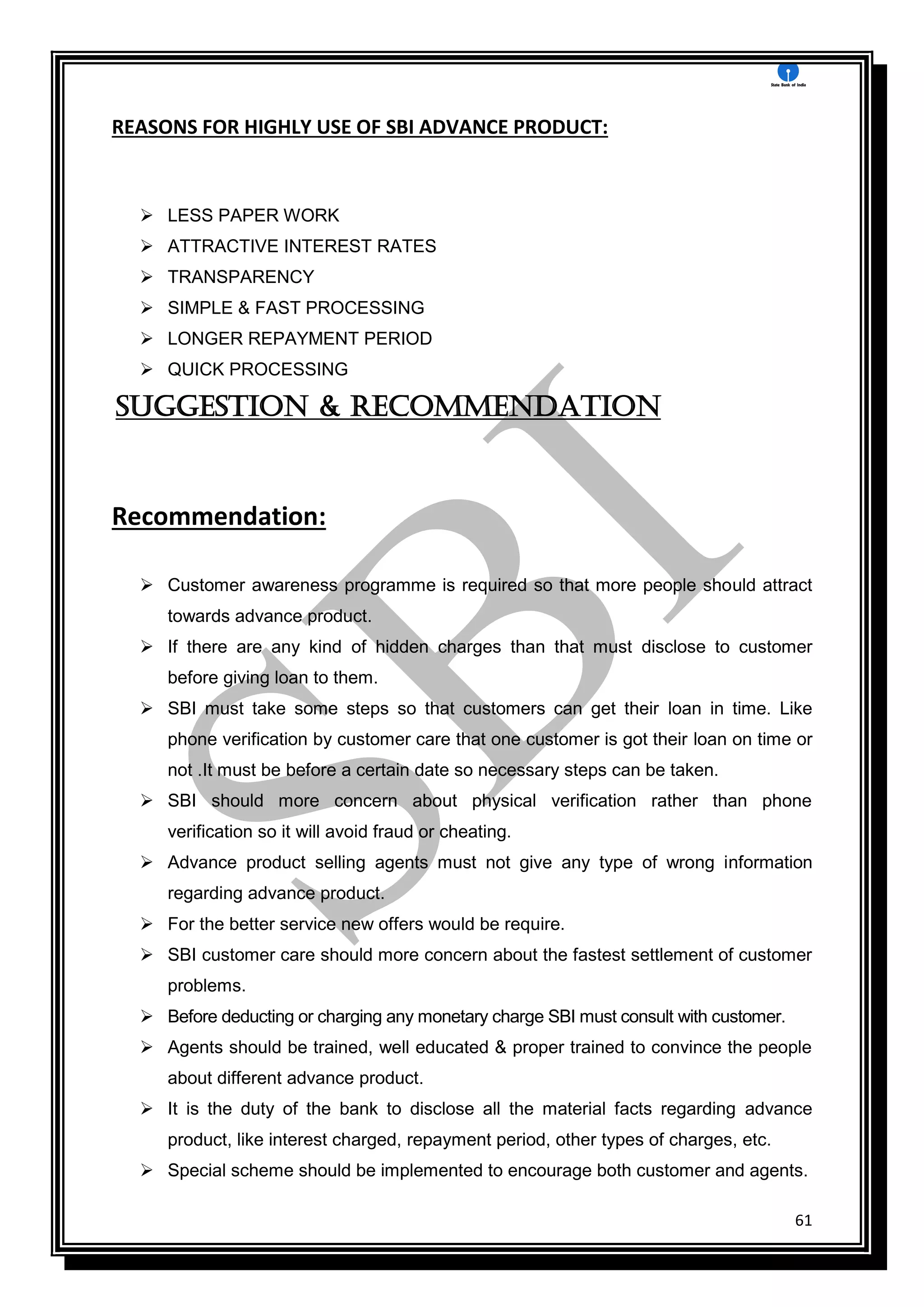 61
REASONS FOR HIGHLY USE OF SBI ADVANCE PRODUCT:
 LESS PAPER WORK
 ATTRACTIVE INTEREST RATES
 TRANSPARENCY
 SIMPLE & FAST PROCESSING
 LONGER REPAYMENT PERIOD
 QUICK PROCESSING
Suggestion & Recommendation
Recommendation:
 Customer awareness programme is required so that more people should attract
towards advance product.
 If there are any kind of hidden charges than that must disclose to customer
before giving loan to them.
 SBI must take some steps so that customers can get their loan in time. Like
phone verification by customer care that one customer is got their loan on time or
not .It must be before a certain date so necessary steps can be taken.
 SBI should more concern about physical verification rather than phone
verification so it will avoid fraud or cheating.
 Advance product selling agents must not give any type of wrong information
regarding advance product.
 For the better service new offers would be require.
 SBI customer care should more concern about the fastest settlement of customer
problems.
 Before deducting or charging any monetary charge SBI must consult with customer.
 Agents should be trained, well educated & proper trained to convince the people
about different advance product.
 It is the duty of the bank to disclose all the material facts regarding advance
product, like interest charged, repayment period, other types of charges, etc.
 Special scheme should be implemented to encourage both customer and agents.
 