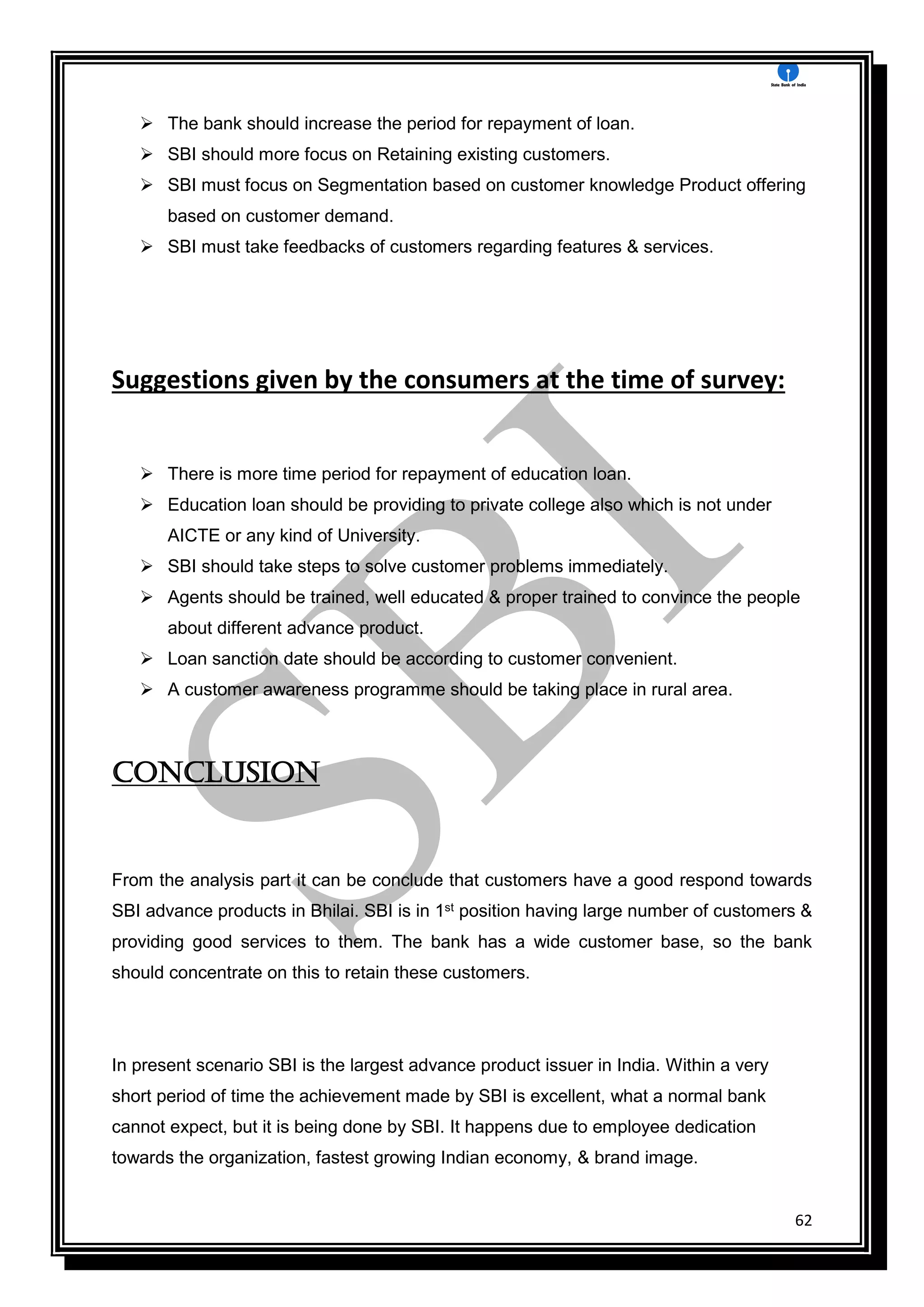 62
 The bank should increase the period for repayment of loan.
 SBI should more focus on Retaining existing customers.
 SBI must focus on Segmentation based on customer knowledge Product offering
based on customer demand.
 SBI must take feedbacks of customers regarding features & services.
Suggestions given by the consumers at the time of survey:
 There is more time period for repayment of education loan.
 Education loan should be providing to private college also which is not under
AICTE or any kind of University.
 SBI should take steps to solve customer problems immediately.
 Agents should be trained, well educated & proper trained to convince the people
about different advance product.
 Loan sanction date should be according to customer convenient.
 A customer awareness programme should be taking place in rural area.
Conclusion
From the analysis part it can be conclude that customers have a good respond towards
SBI advance products in Bhilai. SBI is in 1st position having large number of customers &
providing good services to them. The bank has a wide customer base, so the bank
should concentrate on this to retain these customers.
In present scenario SBI is the largest advance product issuer in India. Within a very
short period of time the achievement made by SBI is excellent, what a normal bank
cannot expect, but it is being done by SBI. It happens due to employee dedication
towards the organization, fastest growing Indian economy, & brand image.
 