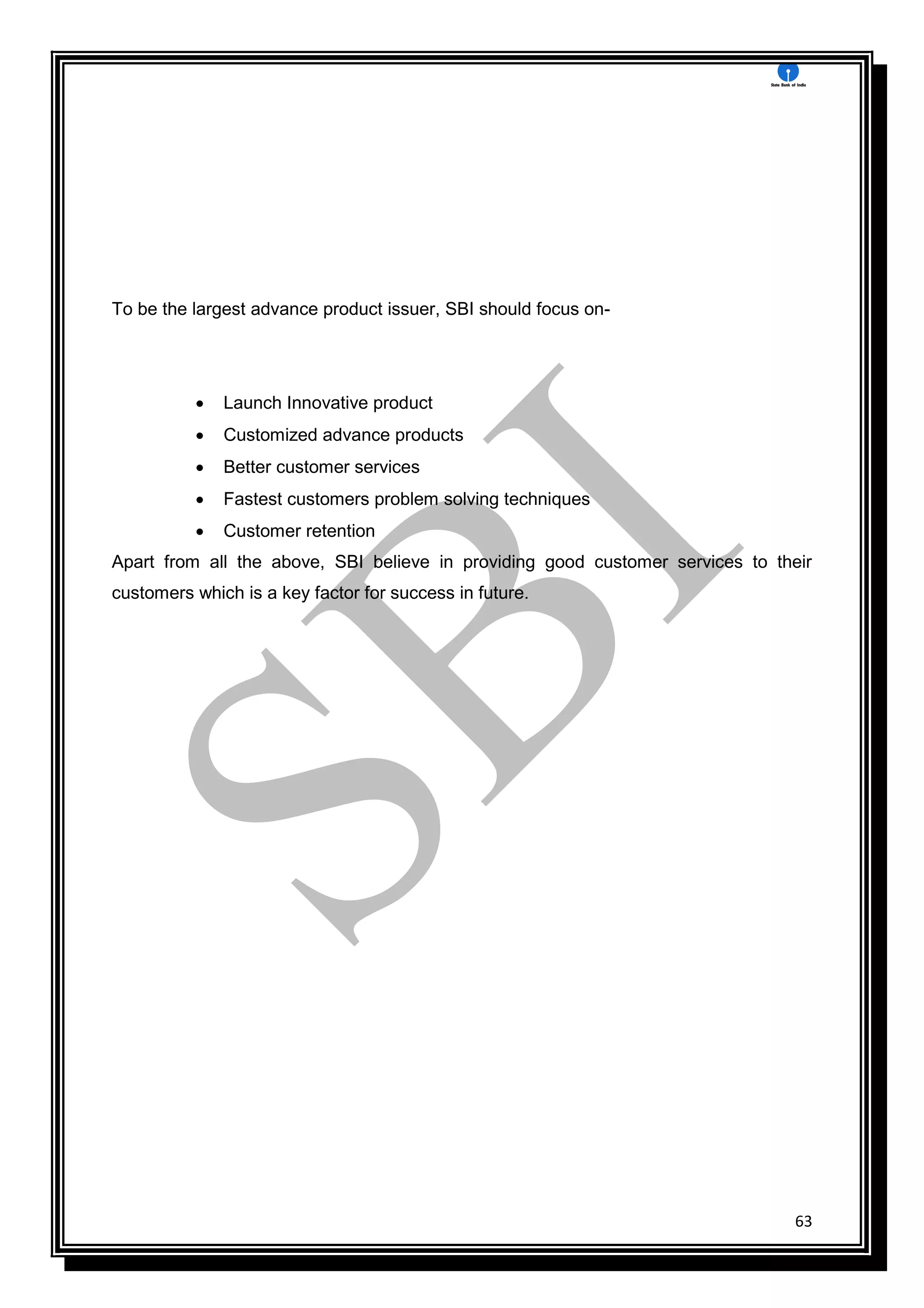 63
To be the largest advance product issuer, SBI should focus on-
 Launch Innovative product
 Customized advance products
 Better customer services
 Fastest customers problem solving techniques
 Customer retention
Apart from all the above, SBI believe in providing good customer services to their
customers which is a key factor for success in future.
 