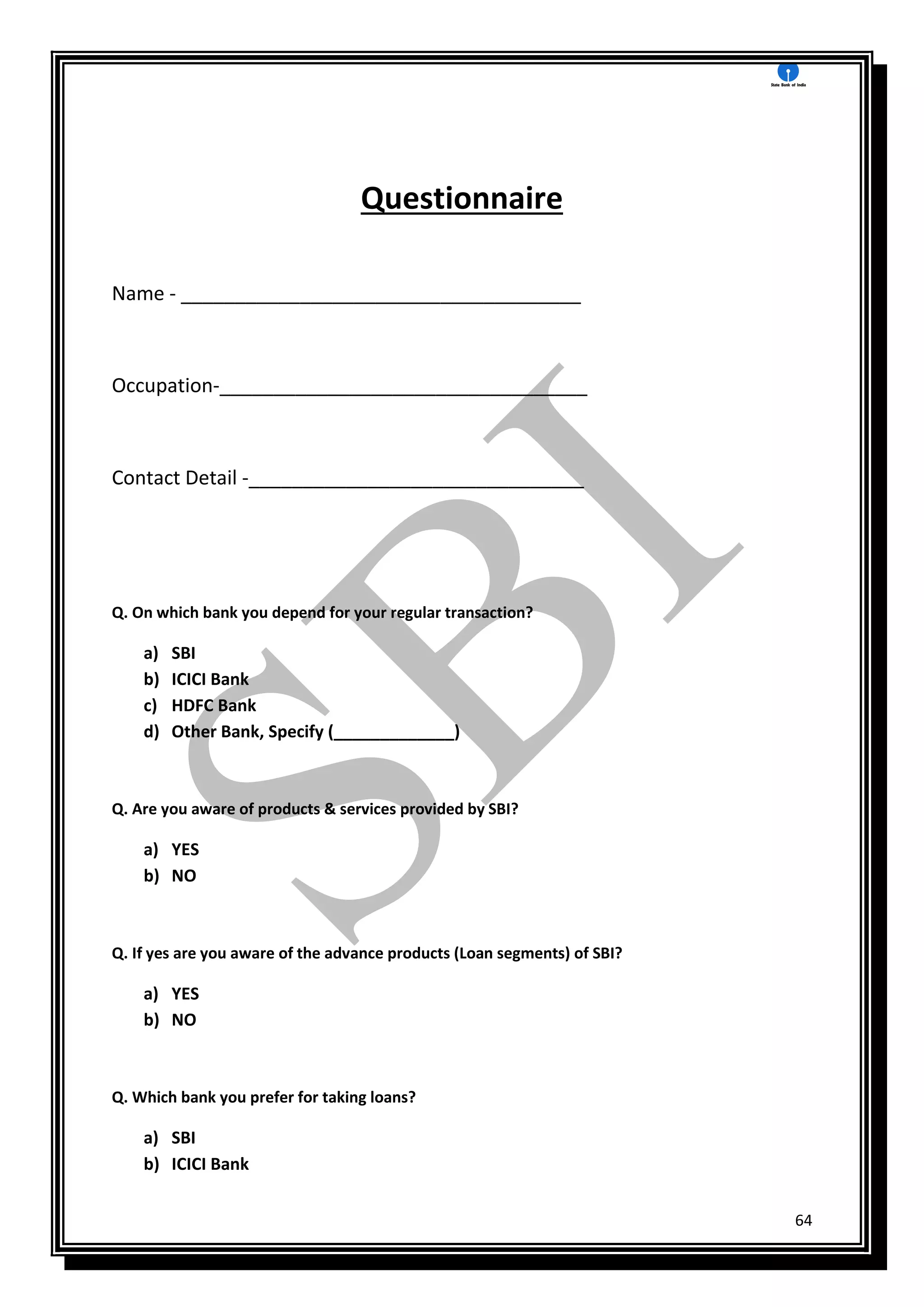 64
Questionnaire
Name - _____________________________________
Occupation-__________________________________
Contact Detail -_______________________________
Q. On which bank you depend for your regular transaction?
a) SBI
b) ICICI Bank
c) HDFC Bank
d) Other Bank, Specify (_____________)
Q. Are you aware of products & services provided by SBI?
a) YES
b) NO
Q. If yes are you aware of the advance products (Loan segments) of SBI?
a) YES
b) NO
Q. Which bank you prefer for taking loans?
a) SBI
b) ICICI Bank
 