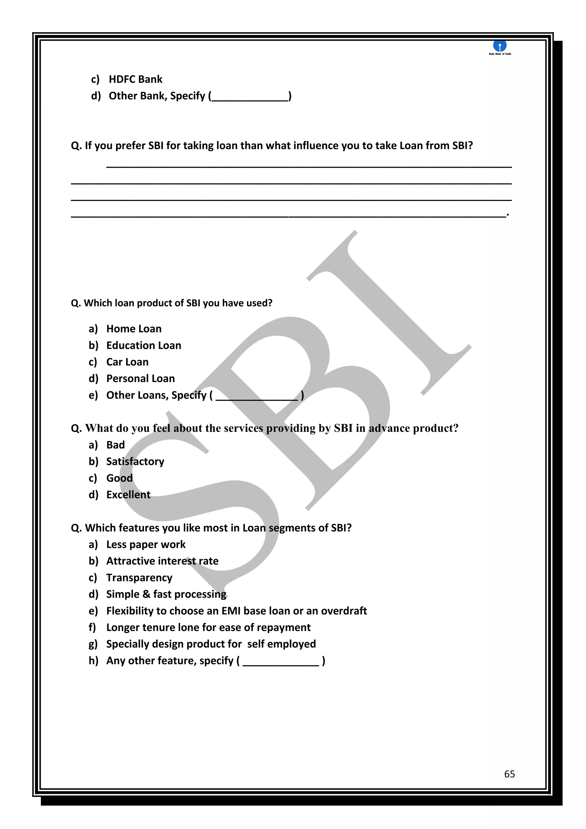 65
c) HDFC Bank
d) Other Bank, Specify (_____________)
Q. If you prefer SBI for taking loan than what influence you to take Loan from SBI?
_____________________________________________________________________
___________________________________________________________________________
___________________________________________________________________________
__________________________________________________________________________.
Q. Which loan product of SBI you have used?
a) Home Loan
b) Education Loan
c) Car Loan
d) Personal Loan
e) Other Loans, Specify ( ______________ )
Q. What do you feel about the services providing by SBI in advance product?
a) Bad
b) Satisfactory
c) Good
d) Excellent
Q. Which features you like most in Loan segments of SBI?
a) Less paper work
b) Attractive interest rate
c) Transparency
d) Simple & fast processing
e) Flexibility to choose an EMI base loan or an overdraft
f) Longer tenure lone for ease of repayment
g) Specially design product for self employed
h) Any other feature, specify ( _____________ )
 