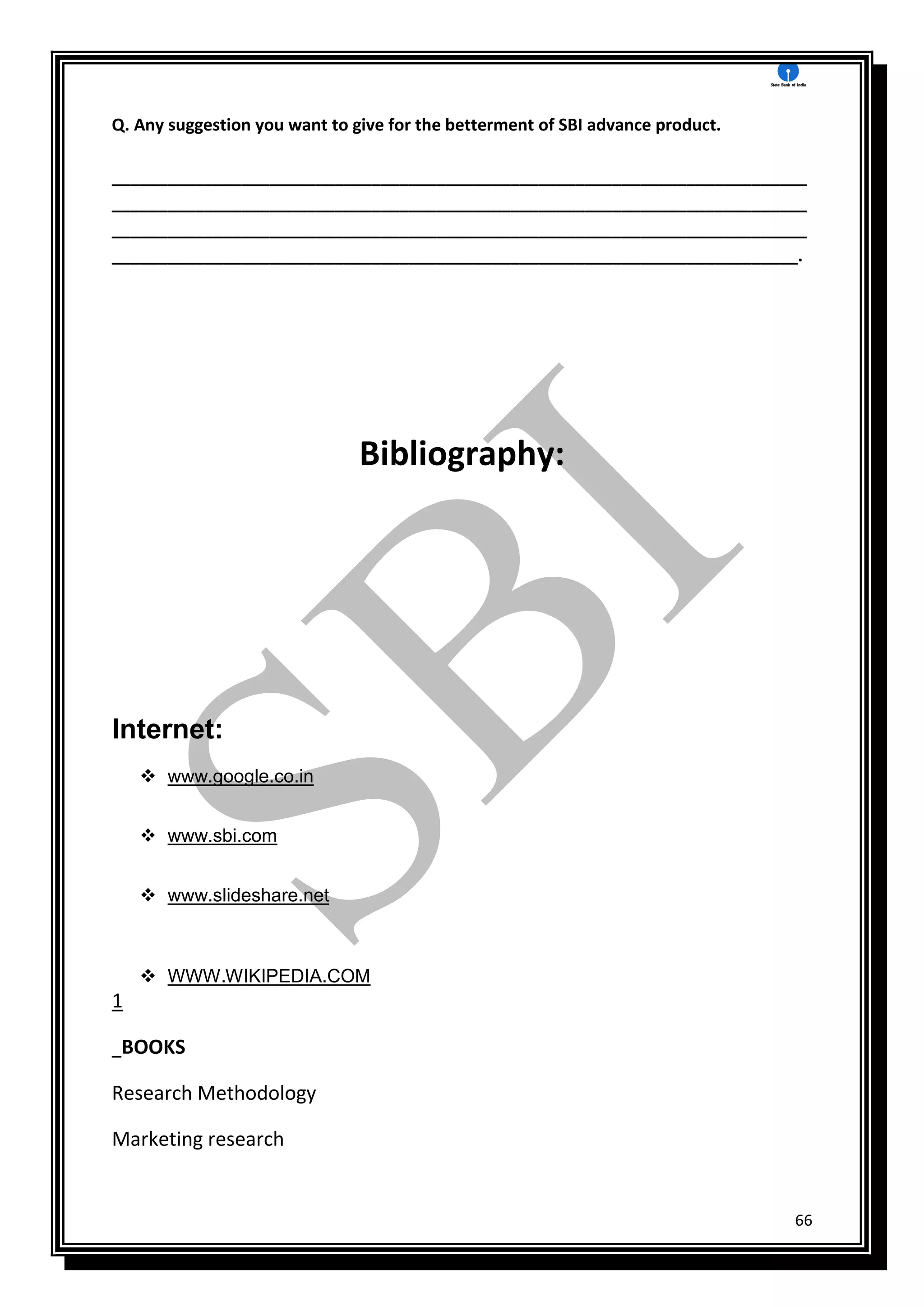 66
Q. Any suggestion you want to give for the betterment of SBI advance product.
___________________________________________________________________________
___________________________________________________________________________
___________________________________________________________________________
__________________________________________________________________________.
Bibliography:
Internet:
 www.google.co.in
 www.sbi.com
 www.slideshare.net
 WWW.WIKIPEDIA.COM
1
BOOKS
Research Methodology
Marketing research
 