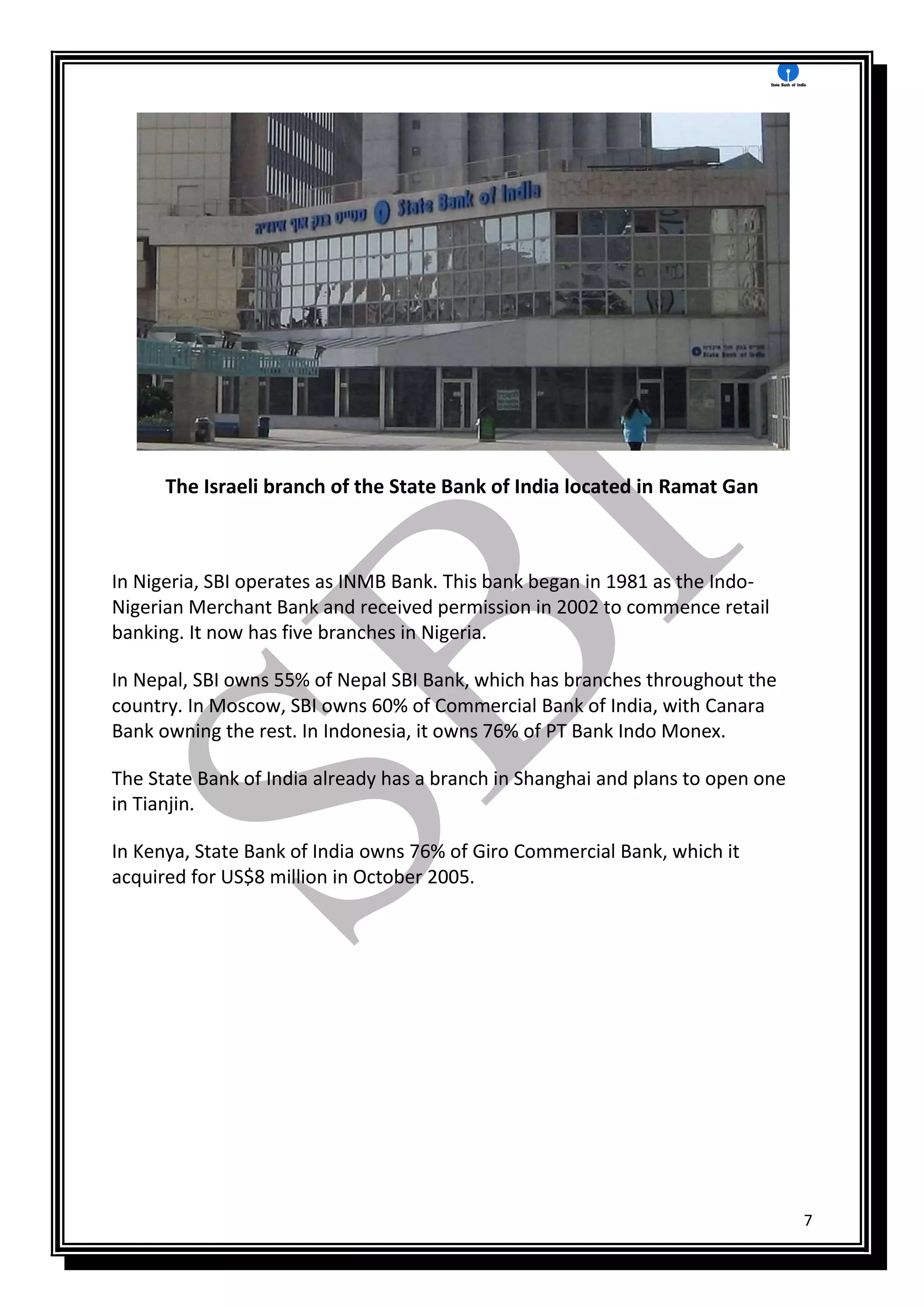 7
The Israeli branch of the State Bank of India located in Ramat Gan
In Nigeria, SBI operates as INMB Bank. This bank began in 1981 as the Indo-
Nigerian Merchant Bank and received permission in 2002 to commence retail
banking. It now has five branches in Nigeria.
In Nepal, SBI owns 55% of Nepal SBI Bank, which has branches throughout the
country. In Moscow, SBI owns 60% of Commercial Bank of India, with Canara
Bank owning the rest. In Indonesia, it owns 76% of PT Bank Indo Monex.
The State Bank of India already has a branch in Shanghai and plans to open one
in Tianjin.
In Kenya, State Bank of India owns 76% of Giro Commercial Bank, which it
acquired for US$8 million in October 2005.
 