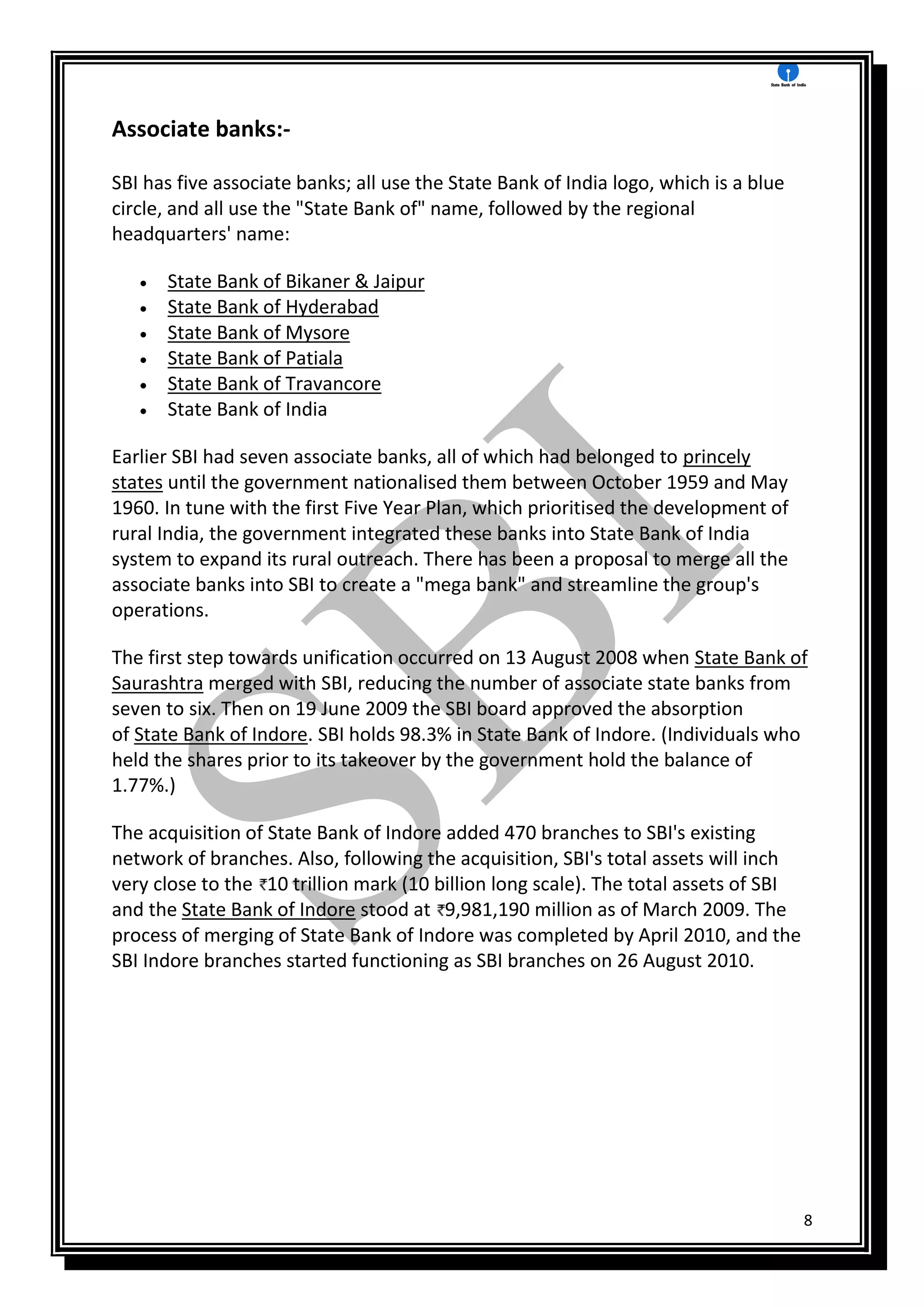 8
Associate banks:-
SBI has five associate banks; all use the State Bank of India logo, which is a blue
circle, and all use the "State Bank of" name, followed by the regional
headquarters' name:
 State Bank of Bikaner & Jaipur
 State Bank of Hyderabad
 State Bank of Mysore
 State Bank of Patiala
 State Bank of Travancore
 State Bank of India
Earlier SBI had seven associate banks, all of which had belonged to princely
states until the government nationalised them between October 1959 and May
1960. In tune with the first Five Year Plan, which prioritised the development of
rural India, the government integrated these banks into State Bank of India
system to expand its rural outreach. There has been a proposal to merge all the
associate banks into SBI to create a "mega bank" and streamline the group's
operations.
The first step towards unification occurred on 13 August 2008 when State Bank of
Saurashtra merged with SBI, reducing the number of associate state banks from
seven to six. Then on 19 June 2009 the SBI board approved the absorption
of State Bank of Indore. SBI holds 98.3% in State Bank of Indore. (Individuals who
held the shares prior to its takeover by the government hold the balance of
1.77%.)
The acquisition of State Bank of Indore added 470 branches to SBI's existing
network of branches. Also, following the acquisition, SBI's total assets will inch
very close to the 10 trillion mark (10 billion long scale). The total assets of SBI
and the State Bank of Indore stood at 9,981,190 million as of March 2009. The
process of merging of State Bank of Indore was completed by April 2010, and the
SBI Indore branches started functioning as SBI branches on 26 August 2010.
 