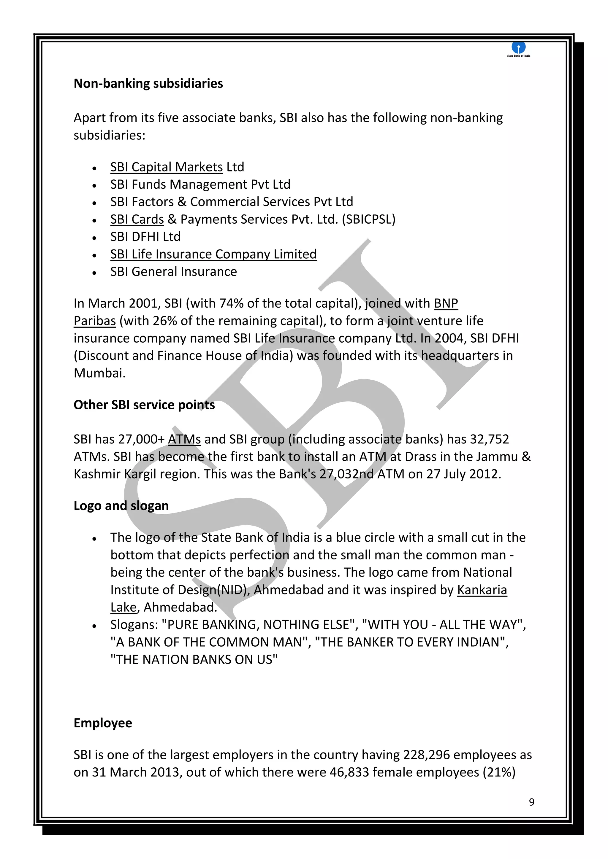 9
Non-banking subsidiaries
Apart from its five associate banks, SBI also has the following non-banking
subsidiaries:
 SBI Capital Markets Ltd
 SBI Funds Management Pvt Ltd
 SBI Factors & Commercial Services Pvt Ltd
 SBI Cards & Payments Services Pvt. Ltd. (SBICPSL)
 SBI DFHI Ltd
 SBI Life Insurance Company Limited
 SBI General Insurance
In March 2001, SBI (with 74% of the total capital), joined with BNP
Paribas (with 26% of the remaining capital), to form a joint venture life
insurance company named SBI Life Insurance company Ltd. In 2004, SBI DFHI
(Discount and Finance House of India) was founded with its headquarters in
Mumbai.
Other SBI service points
SBI has 27,000+ ATMs and SBI group (including associate banks) has 32,752
ATMs. SBI has become the first bank to install an ATM at Drass in the Jammu &
Kashmir Kargil region. This was the Bank's 27,032nd ATM on 27 July 2012.
Logo and slogan
 The logo of the State Bank of India is a blue circle with a small cut in the
bottom that depicts perfection and the small man the common man -
being the center of the bank's business. The logo came from National
Institute of Design(NID), Ahmedabad and it was inspired by Kankaria
Lake, Ahmedabad.
 Slogans: "PURE BANKING, NOTHING ELSE", "WITH YOU - ALL THE WAY",
"A BANK OF THE COMMON MAN", "THE BANKER TO EVERY INDIAN",
"THE NATION BANKS ON US"
Employee
SBI is one of the largest employers in the country having 228,296 employees as
on 31 March 2013, out of which there were 46,833 female employees (21%)
 