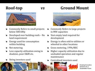 Creating Innovative
Solutions for a
Sustainable Future
Roof-top vs Ground Mount
 Commonly Refers to small projects
below 500 kWp
 Developed over building roofs – No
land requirement
 Energy used for consumption
within building
 Net metering
 Less capacity utilization owing to
shadows, poor O&M etc.
 String inverters used
 Commonly Refers to large projects
in MW capacities
 Vast empty land required for
development
 Energy is often sold to utilities or
wheeled to other locations
 Gross metering / PPA/REC
 Higher capacity utilization due to
unshaded operation and regular
maintenance
 Centralized inverters used
 
