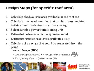 Creating Innovative
Solutions for a
Sustainable Future
Design Steps (for specific roof area)
1. Calculate shadow-free area available in the roof top
2. Calculate the no. of modules that can be accommodated
in this area considering inter-row spacing
3. Select suitable power conditioning unit
4. Estimate the losses which may be incurred
5. Estimate the solar resources available at site
6. Calculate the energy that could be generated from the
plant
𝑨𝒏𝒏𝒖𝒂𝒍 𝑬𝒏𝒆𝒓𝒈𝒚 (𝒌𝑾𝒉)
= 𝑆𝑦𝑠𝑡𝑒𝑚 𝐶𝑎𝑝𝑎𝑐𝑖𝑡𝑦 (𝑘𝑊𝑝) × 𝐴𝑣𝑒𝑟𝑎𝑔𝑒 𝑠𝑜𝑙𝑎𝑟 𝑖𝑟𝑟𝑎𝑑𝑖𝑎𝑡𝑖𝑜𝑛 (
𝑘𝑊ℎ
𝑚2 )
× 𝑁𝑜. 𝑜𝑓 𝑠𝑢𝑛𝑛𝑦 𝑑𝑎𝑦𝑠 × 𝑆𝑦𝑠𝑡𝑒𝑚 𝑙𝑜𝑠𝑠𝑒𝑠 (%)
 