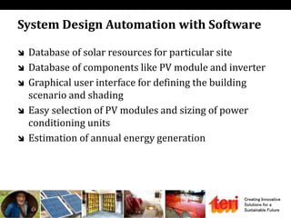 Creating Innovative
Solutions for a
Sustainable Future
System Design Automation with Software
 Database of solar resources for particular site
 Database of components like PV module and inverter
 Graphical user interface for defining the building
scenario and shading
 Easy selection of PV modules and sizing of power
conditioning units
 Estimation of annual energy generation
 
