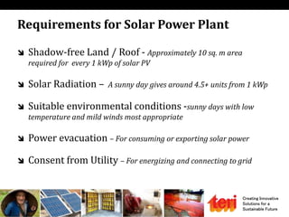 Creating Innovative
Solutions for a
Sustainable Future
Requirements for Solar Power Plant
 Shadow-free Land / Roof - Approximately 10 sq. m area
required for every 1 kWp of solar PV
 Solar Radiation – A sunny day gives around 4.5+ units from 1 kWp
 Suitable environmental conditions -sunny days with low
temperature and mild winds most appropriate
 Power evacuation – For consuming or exporting solar power
 Consent from Utility – For energizing and connecting to grid
 