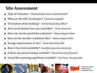 Creating Innovative
Solutions for a
Sustainable Future
Site Assessment
 Type of Consumer – Residential/Commercial/Industrial?
 What are the GPS coordinates? -Latitude Longitude
 Orientation of the building? – North/South/East/West?
 How much shadow-free area available? – To be measured
 Does site receive good Solar radiation? – Meteorological data
 How are the weather conditions like? – Meteorological data
 Energy requirements at site? – From Electricity bills
 How is the Grid availability? -Good/fair/poor/no electricity
 Is there any power backup available? –Diesel Generator/Inverter
 Gross/Net-metering regulations available? –Can Power be exported?
 