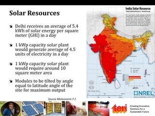 Creating Innovative
Solutions for a
Sustainable Future
Solar Resources
 Delhi receives an average of 5.4
kWh of solar energy per square
meter (GHI) in a day
 1 kWp capacity solar plant
would generate average of 4.5
units of electricity in a day
 1 kWp capacity solar plant
would require around 10
square meter area
 Modules to be tilted by angle
equal to latitude angle of the
site for maximum output
Source Meteonorm 7.1
 