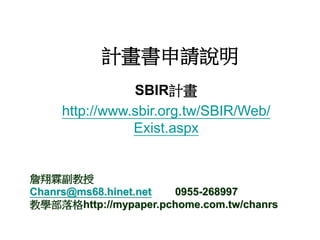 計畫書申請說明
SBIR計畫
http://www.sbir.org.tw/SBIR/Web/
Exist.aspx
詹翔霖副教授
Chanrs@ms68.hinet.net 0955-268997
教學部落格http://mypaper.pchome.com.tw/chanrs
 