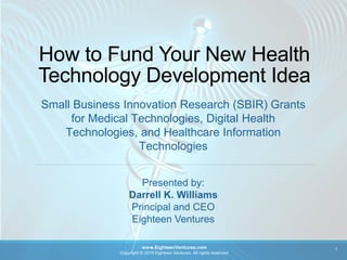 How to Fund Your New Health
Technology Development Idea
Small Business Innovation Research (SBIR) Grants
for Medical Technologies, Digital Health
Technologies, and Healthcare Information
Technologies
www.EighteenVentures.com
Copyright © 2019 Eighteen Ventures. All rights reserved.
1
Presented by:
Darrell K. Williams
Principal and CEO
Eighteen Ventures
 