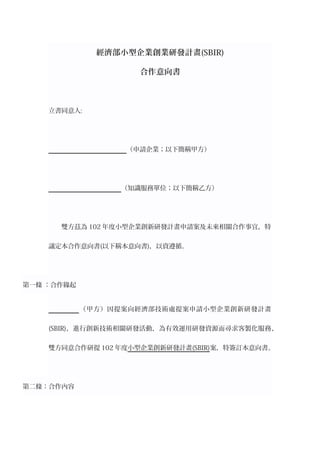 經濟部小型企業創業研發計畫(SBIR)
合作意向書
立書同意人:
（申請企業；以下簡稱甲方）
（知識服務單位；以下簡稱乙方）
雙方茲為 102 年度小型企業創新研發計畫申請案及未來相關合作事宜，特
議定本合作意向書(以下稱本意向書)，以資遵循。
第一條 ：合作緣起
（甲方）因提案向經濟部技術處提案申請小型企業創新研發計畫
(SBIR)，進行創新技術相關研發活動，為有效運用研發資源而尋求客製化服務，
雙方同意合作研提 102 年度小型企業創新研發計畫(SBIR)案，特簽訂本意向書。
第二條：合作內容
 