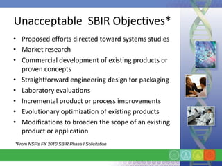 Unacceptable SBIR Objectives*
• Proposed efforts directed toward systems studies
• Market research
• Commercial development of existing products or
  proven concepts
• Straightforward engineering design for packaging
• Laboratory evaluations
• Incremental product or process improvements
• Evolutionary optimization of existing products
• Modifications to broaden the scope of an existing
  product or application
*From NSF’s FY 2010 SBIR Phase I Solicitation
 