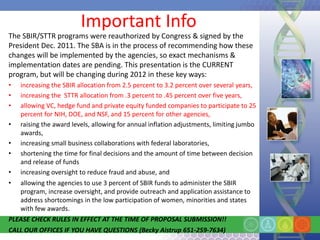 Important Info
The SBIR/STTR programs were reauthorized by Congress & signed by the
President Dec. 2011. The SBA is in the process of recommending how these
changes will be implemented by the agencies, so exact mechanisms &
implementation dates are pending. This presentation is the CURRENT
program, but will be changing during 2012 in these key ways:
•   increasing the SBIR allocation from 2.5 percent to 3.2 percent over several years,
•   increasing the STTR allocation from .3 percent to .45 percent over five years,
•   allowing VC, hedge fund and private equity funded companies to participate to 25
    percent for NIH, DOE, and NSF, and 15 percent for other agencies,
•   raising the award levels, allowing for annual inflation adjustments, limiting jumbo
    awards,
•   increasing small business collaborations with federal laboratories,
•   shortening the time for final decisions and the amount of time between decision
    and release of funds
•   increasing oversight to reduce fraud and abuse, and
•   allowing the agencies to use 3 percent of SBIR funds to administer the SBIR
    program, increase oversight, and provide outreach and application assistance to
    address shortcomings in the low participation of women, minorities and states
    with few awards.
PLEASE CHECK RULES IN EFFECT AT THE TIME OF PROPOSAL SUBMISSION!!
CALL OUR OFFICES IF YOU HAVE QUESTIONS (Becky Aistrup 651-259-7634)
 
