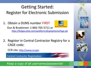 Getting Started:
  Register for Electronic Submission

1. Obtain a DUNS number FIRST
  Dun & Bradstreet: 1-866-705-5711 or
      http://fedgov.dnb.com/webform/displayHomePage.do


2. Register in Central Contractor Registry for a
   CAGE code:
   CCR site: http://www.ccr.gov



  Keep a copy of all usernames/passwords!
 
