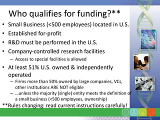Who qualifies for funding?**
•   Small Business (<500 employees) located in U.S.
•   Established for-profit
•   R&D must be performed in the U.S.
•   Company-controlled research facilities
    – Access to special facilities is allowed
• At least 51% U.S. owned & independently
  operated
    – Firms more than 50% owned by large companies, VCs,
      other institutions ARE NOT eligible
    – …unless the majority (single) entity meets the definition of
      a small business (<500 employees, ownership)
**Rules changing: read current instructions carefully!
 