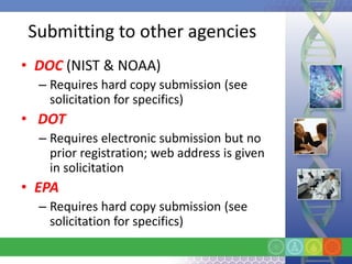 Submitting to other agencies
• DOC (NIST & NOAA)
  – Requires hard copy submission (see
    solicitation for specifics)
• DOT
  – Requires electronic submission but no
    prior registration; web address is given
    in solicitation
• EPA
  – Requires hard copy submission (see
    solicitation for specifics)
 