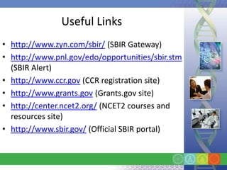 Useful Links
• http://www.zyn.com/sbir/ (SBIR Gateway)
• http://www.pnl.gov/edo/opportunities/sbir.stm
  (SBIR Alert)
• http://www.ccr.gov (CCR registration site)
• http://www.grants.gov (Grants.gov site)
• http://center.ncet2.org/ (NCET2 courses and
  resources site)
• http://www.sbir.gov/ (Official SBIR portal)
 
