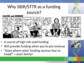 Why SBIR/STTR as a funding
             source?




• A source of high risk seed funding
• Will provide funding when you’re pre-revenue
• “Goes where other funding sources fear to
  tread!”—even family!
 