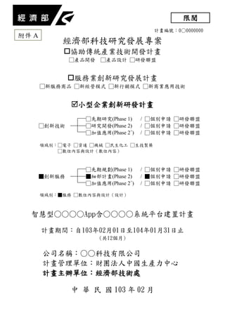 計畫編號：0○0000000
經濟部科技研究發展專案
協助傳統產業技術開發計畫
□產品開發 □產品設計 □研發聯盟
服務業創新研究發展計畫
□新服務商品 □新經營模式 □新行銷模式 □新商業應用技術
小型企業創新研發計畫
□先期研究(Phase 1) / □個別申請 □研發聯盟
□創新技術 □研究開發(Phase 2) / □個別申請 □研發聯盟
□加值應用(Phase 2+
) / □個別申請 □研發聯盟
領域別：□電子 □資通 □機械 □民生化工 □生技製藥
□數位內容與設計（數位內容）
□先期規劃(Phase 1) / □個別申請 □研發聯盟
■創新服務 ■細部計畫(Phase 2) / ■個別申請 □研發聯盟
□加值應用(Phase 2+
) / □個別申請 □研發聯盟
領域別：■服務 □數位內容與設計（設計）
智慧型○○○○App含○○○○系統平台建置計畫
計畫期間：自103年02月01日至104年01月31日止
(共12個月)
公司名稱：○○科技有限公司
計畫管理單位：財團法人中國生產力中心
計畫主辦單位：經濟部技術處
中 華 民 國 103 年 02 月
限閱
附件 A
 