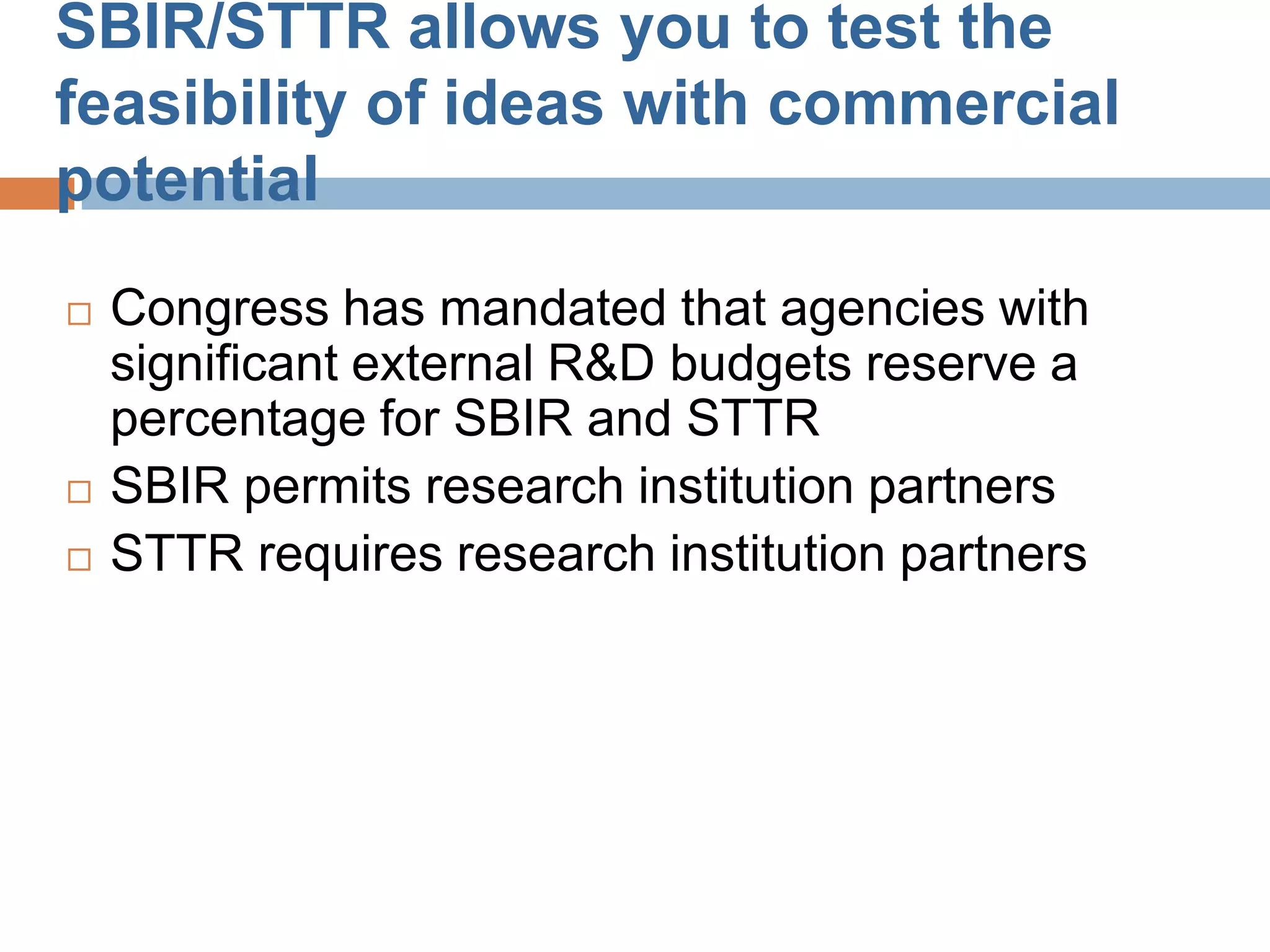 SBIR/STTR allows you to test the
feasibility of ideas with commercial
potential
   Congress has mandated that agencies with
    significant external R&D budgets reserve a
    percentage for SBIR and STTR
   SBIR permits research institution partners
   STTR requires research institution partners
 