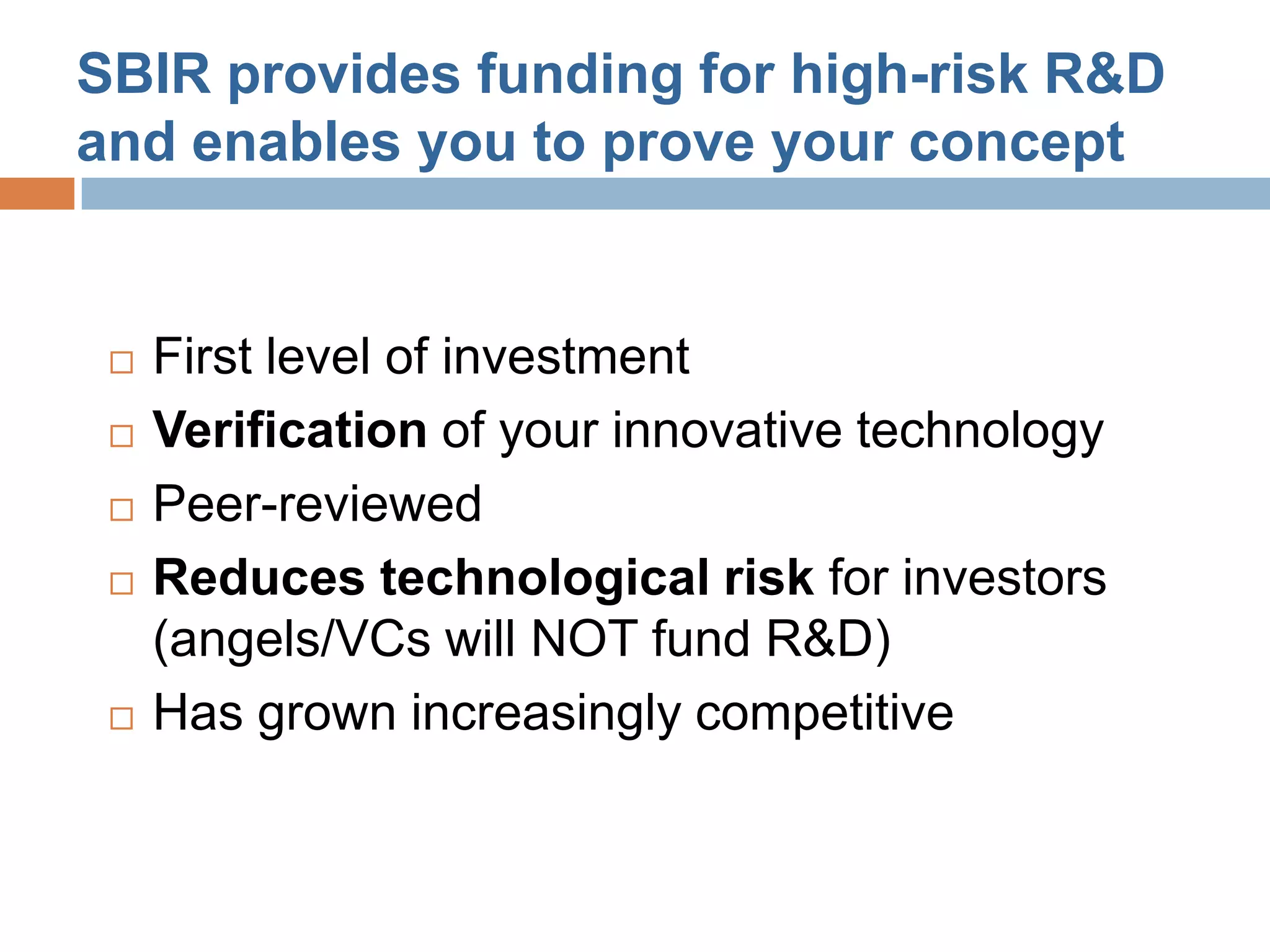 SBIR provides funding for high-risk R&D
and enables you to prove your concept


    First level of investment
    Verification of your innovative technology
    Peer-reviewed
    Reduces technological risk for investors
     (angels/VCs will NOT fund R&D)
    Has grown increasingly competitive
 