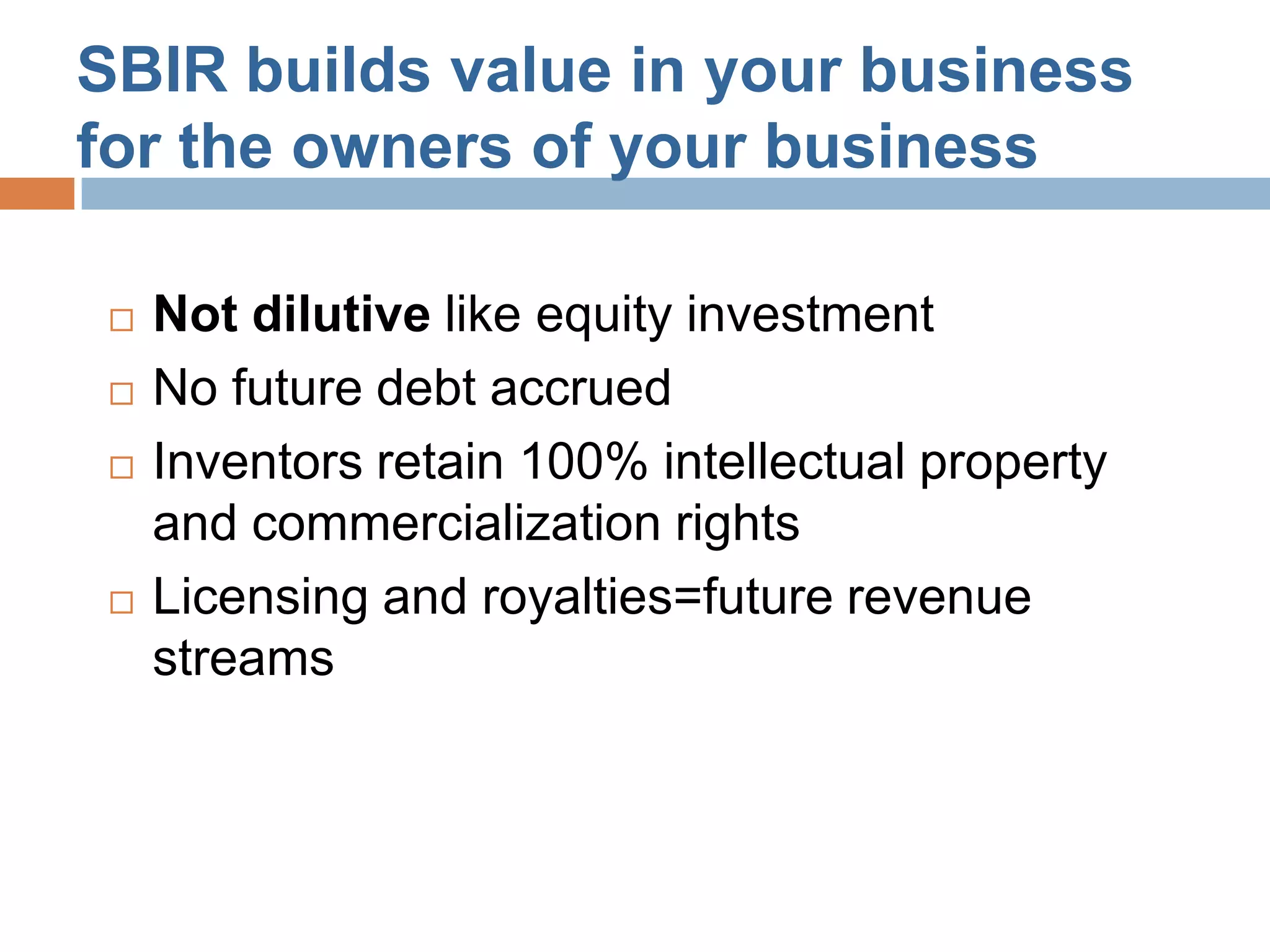 SBIR builds value in your business
for the owners of your business

    Not dilutive like equity investment
    No future debt accrued
    Inventors retain 100% intellectual property
     and commercialization rights
    Licensing and royalties=future revenue
     streams
 