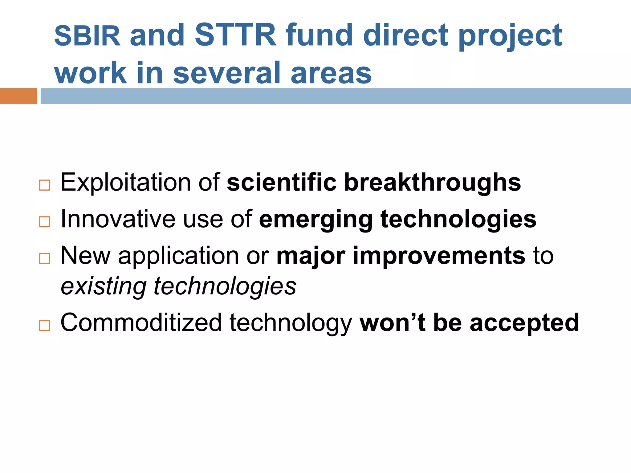 SBIR and STTR fund direct project
    work in several areas


   Exploitation of scientific breakthroughs
   Innovative use of emerging technologies
   New application or major improvements to
    existing technologies
   Commoditized technology won’t be accepted
 
