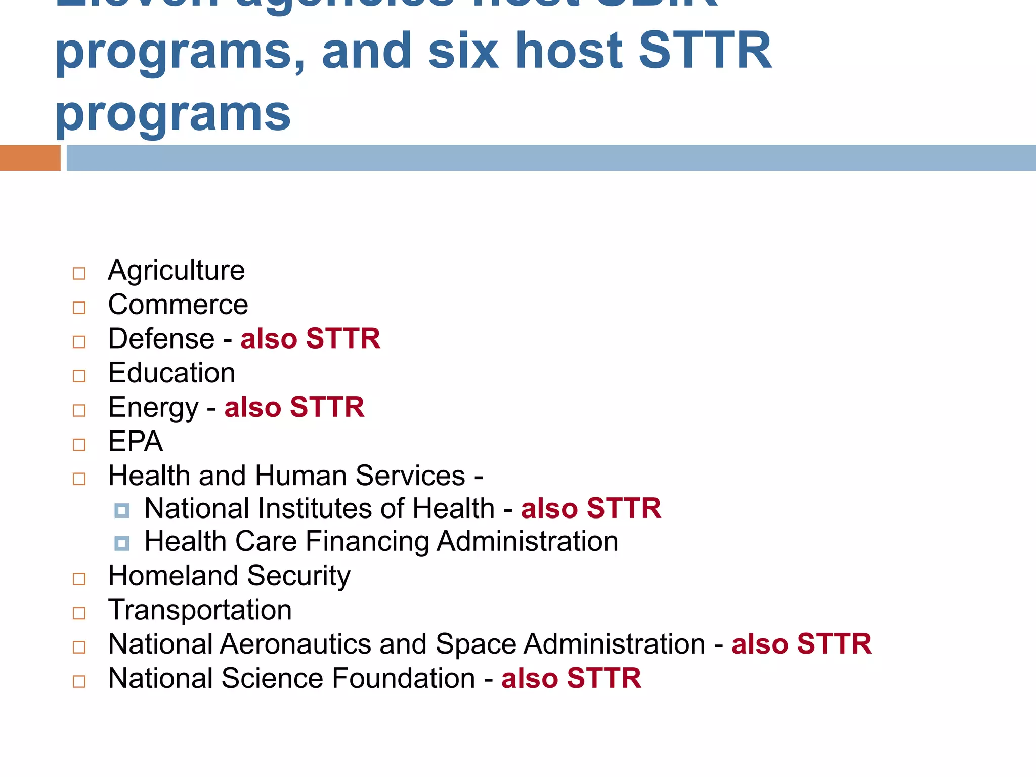 Eleven agencies host SBIR
programs, and six host STTR
programs

   Agriculture
   Commerce
   Defense - also STTR
   Education
   Energy - also STTR
   EPA
   Health and Human Services -
     National Institutes of Health - also STTR
     Health Care Financing Administration
   Homeland Security
   Transportation
   National Aeronautics and Space Administration - also STTR
   National Science Foundation - also STTR
 