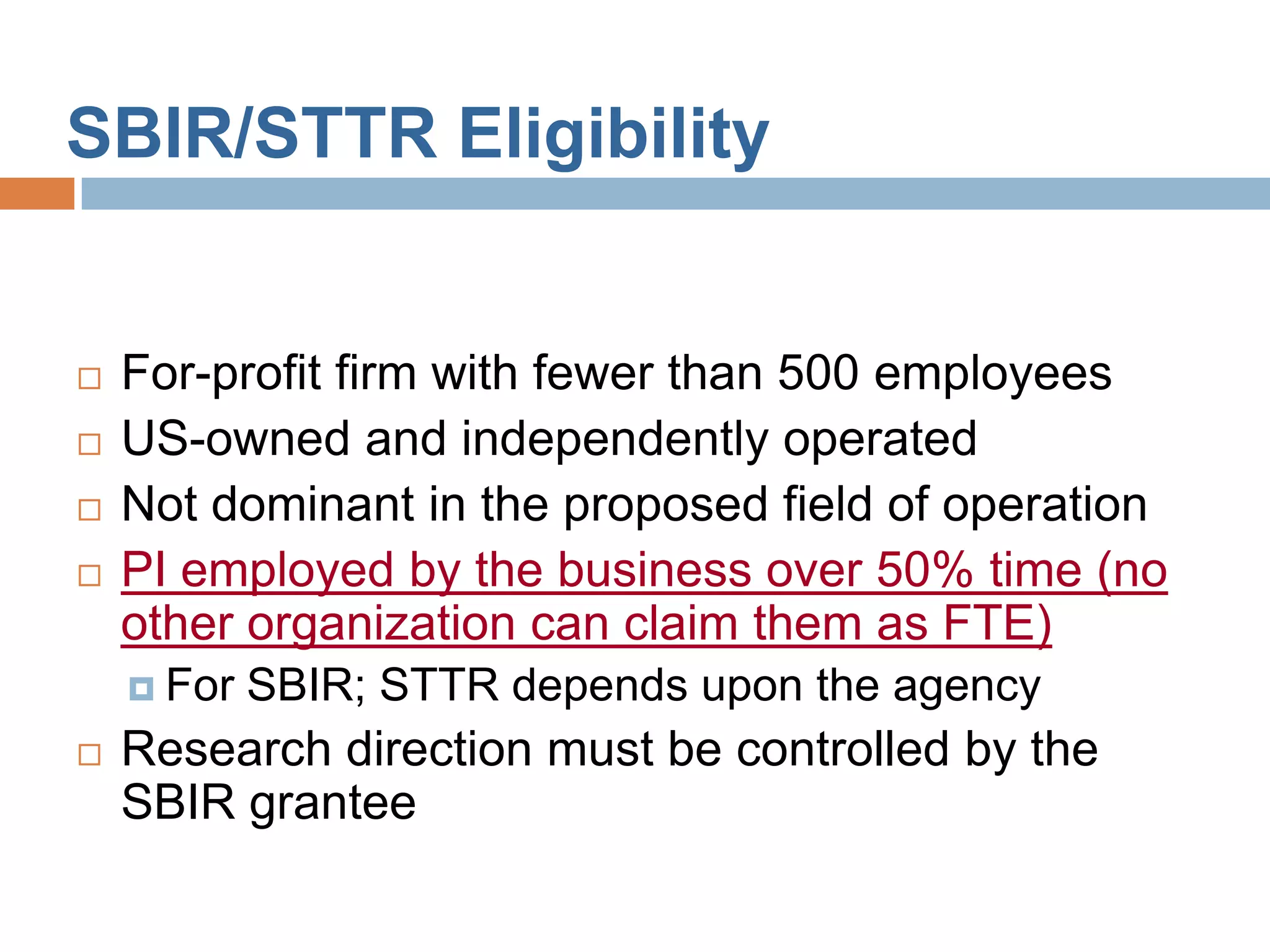 SBIR/STTR Eligibility


   For-profit firm with fewer than 500 employees
   US-owned and independently operated
   Not dominant in the proposed field of operation
   PI employed by the business over 50% time (no
    other organization can claim them as FTE)
     For   SBIR; STTR depends upon the agency
   Research direction must be controlled by the
    SBIR grantee
 