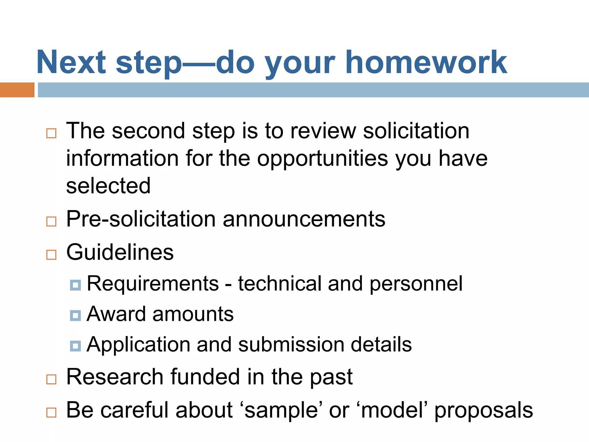 Next step—do your homework
   The second step is to review solicitation
    information for the opportunities you have
    selected
   Pre-solicitation announcements
   Guidelines
     Requirements  - technical and personnel
     Award amounts

     Application and submission details

   Research funded in the past
   Be careful about ‘sample’ or ‘model’ proposals
 