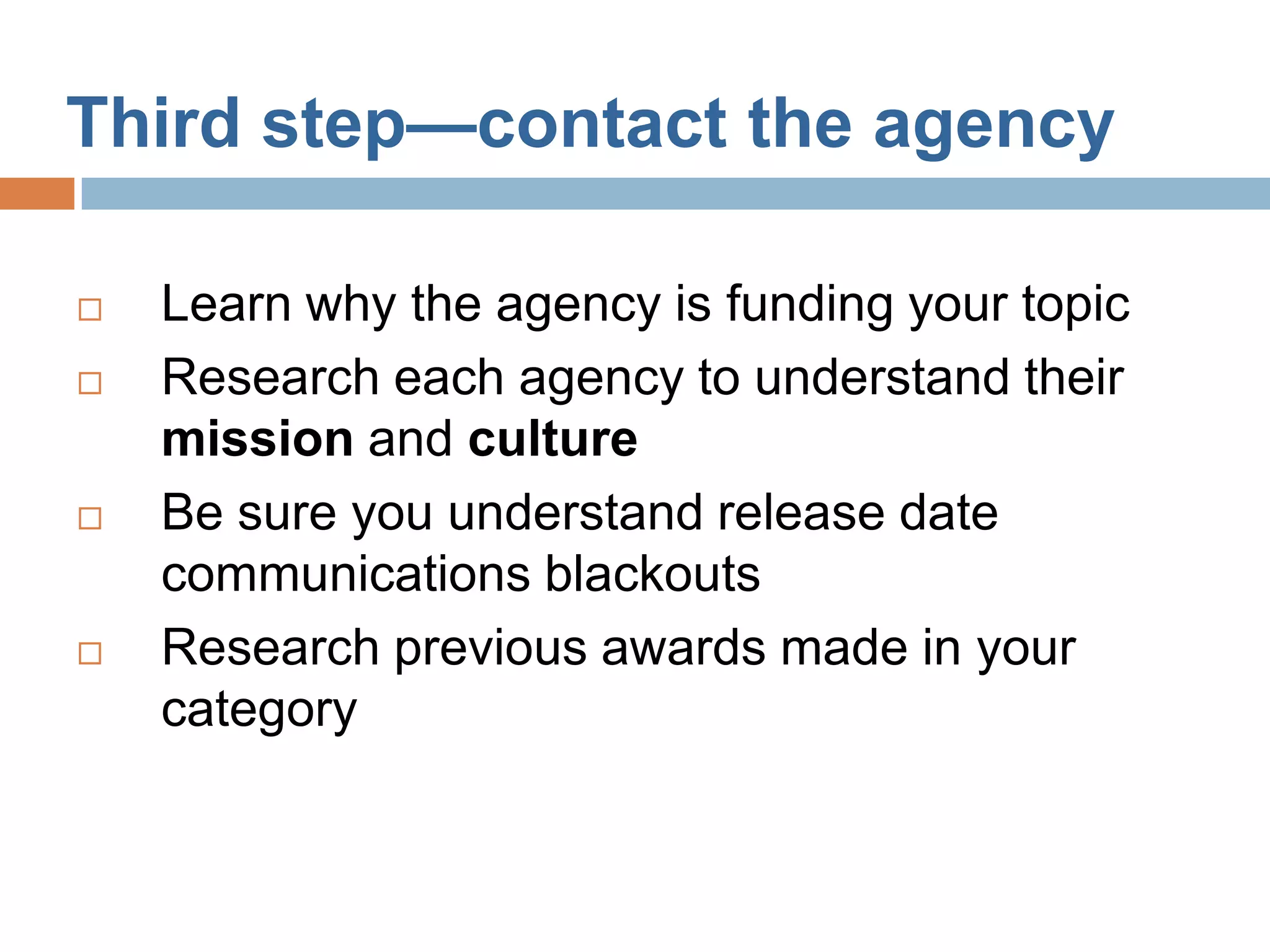 Third step—contact the agency

   Learn why the agency is funding your topic
   Research each agency to understand their
    mission and culture
   Be sure you understand release date
    communications blackouts
   Research previous awards made in your
    category
 