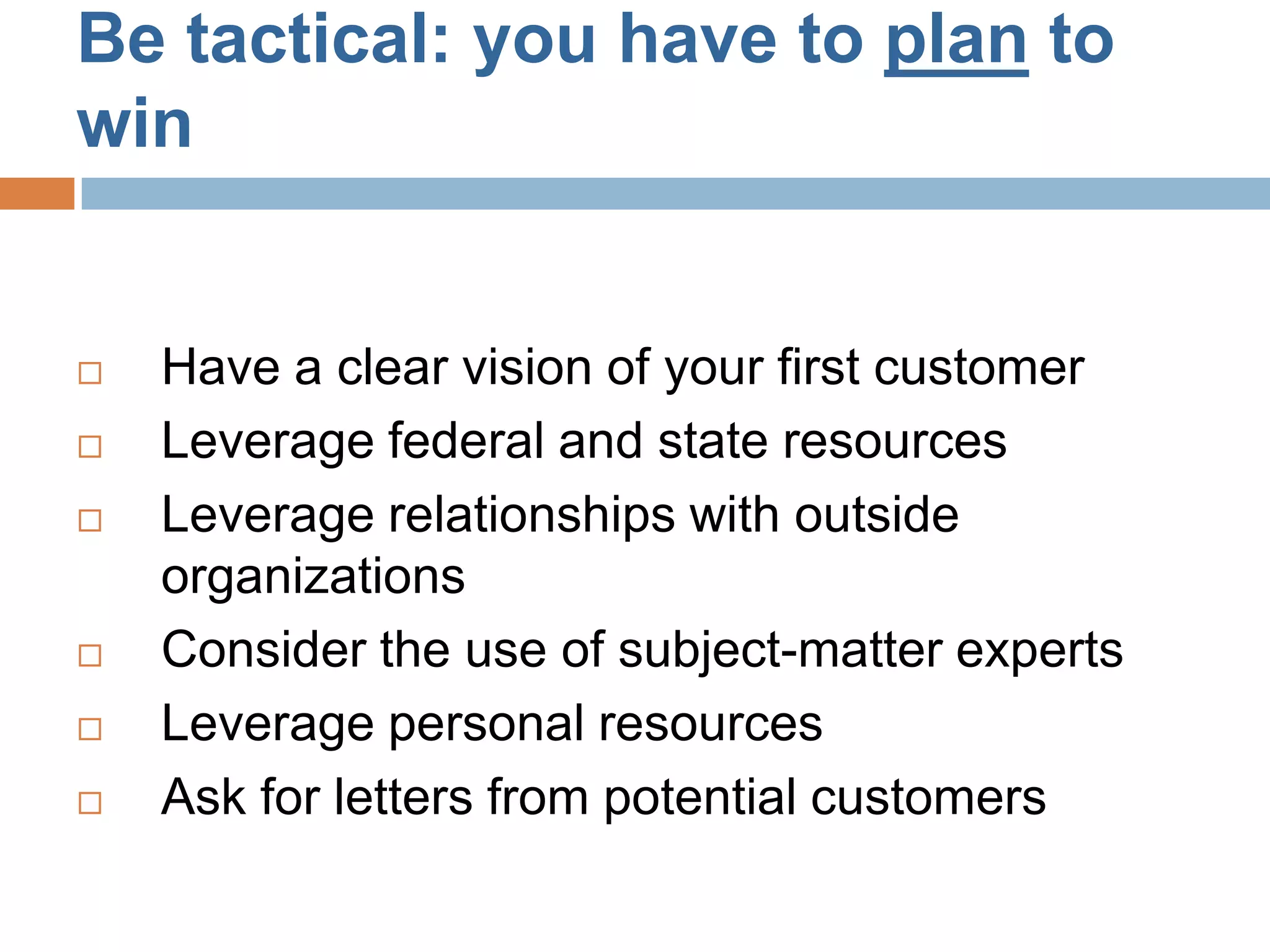 Be tactical: you have to plan to
win


   Have a clear vision of your first customer
   Leverage federal and state resources
   Leverage relationships with outside
    organizations
   Consider the use of subject-matter experts
   Leverage personal resources
   Ask for letters from potential customers
 