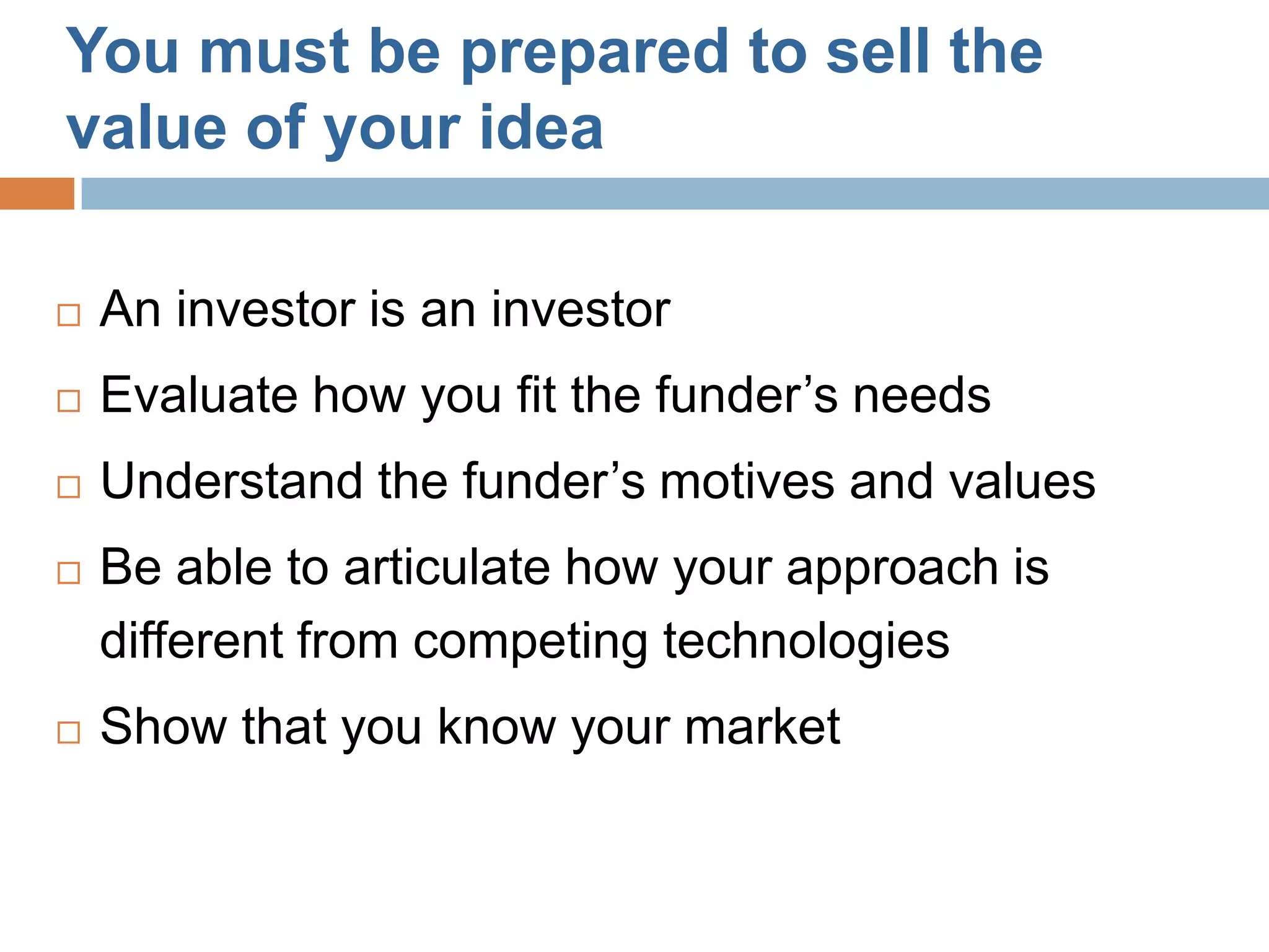 You must be prepared to sell the
value of your idea

   An investor is an investor
   Evaluate how you fit the funder’s needs
   Understand the funder’s motives and values
   Be able to articulate how your approach is
    different from competing technologies
   Show that you know your market
 