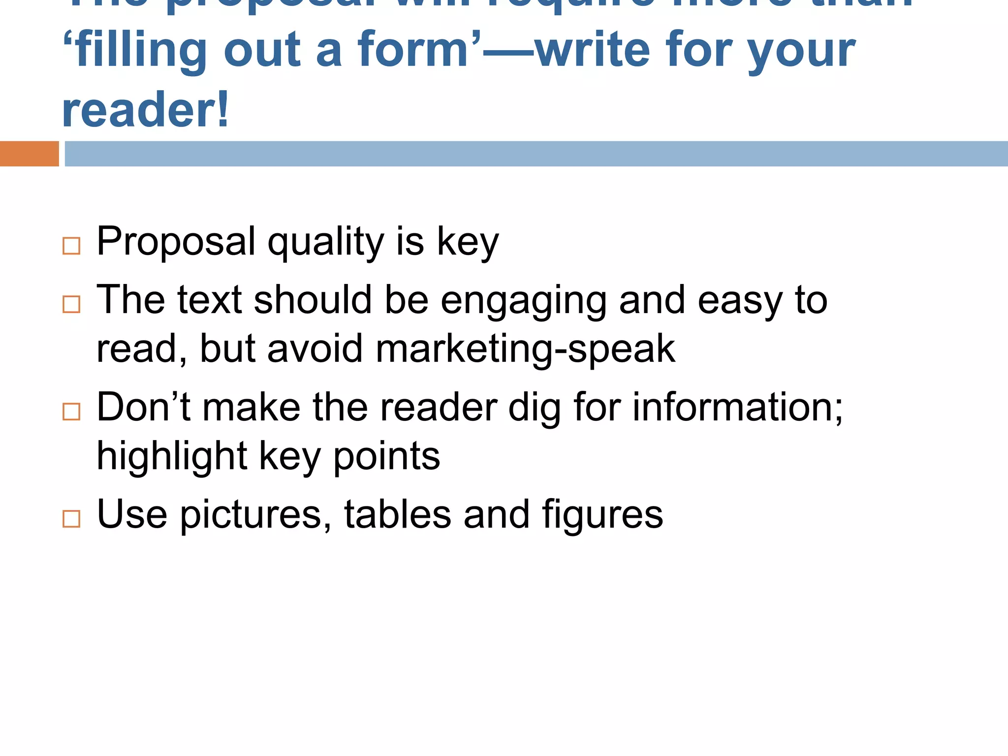 The proposal will require more than
‘filling out a form’—write for your
reader!

   Proposal quality is key
   The text should be engaging and easy to
    read, but avoid marketing-speak
   Don’t make the reader dig for information;
    highlight key points
   Use pictures, tables and figures
 