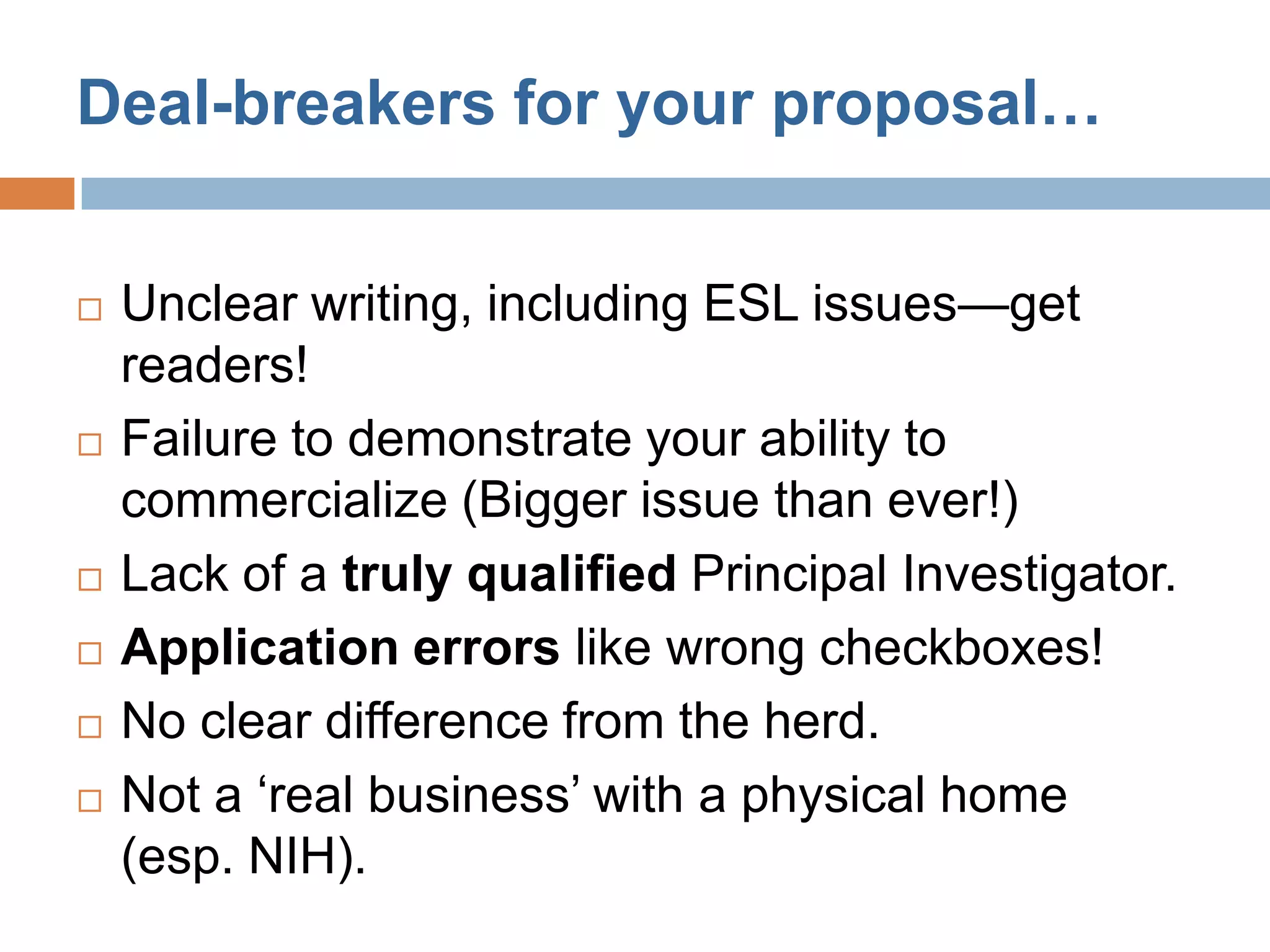 Deal-breakers for your proposal…


   Unclear writing, including ESL issues—get
    readers!
   Failure to demonstrate your ability to
    commercialize (Bigger issue than ever!)
   Lack of a truly qualified Principal Investigator.
   Application errors like wrong checkboxes!
   No clear difference from the herd.
   Not a ‘real business’ with a physical home
    (esp. NIH).
 