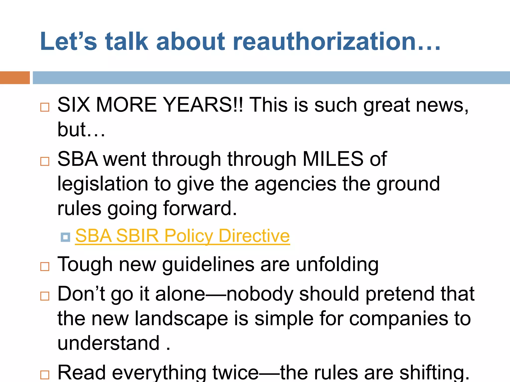 Let’s talk about reauthorization…

   SIX MORE YEARS!! This is such great news,
    but…
   SBA went through through MILES of
    legislation to give the agencies the ground
    rules going forward.
     SBA   SBIR Policy Directive
   Tough new guidelines are unfolding
   Don’t go it alone—nobody should pretend that
    the new landscape is simple for companies to
    understand .
   Read everything twice—the rules are shifting.
 