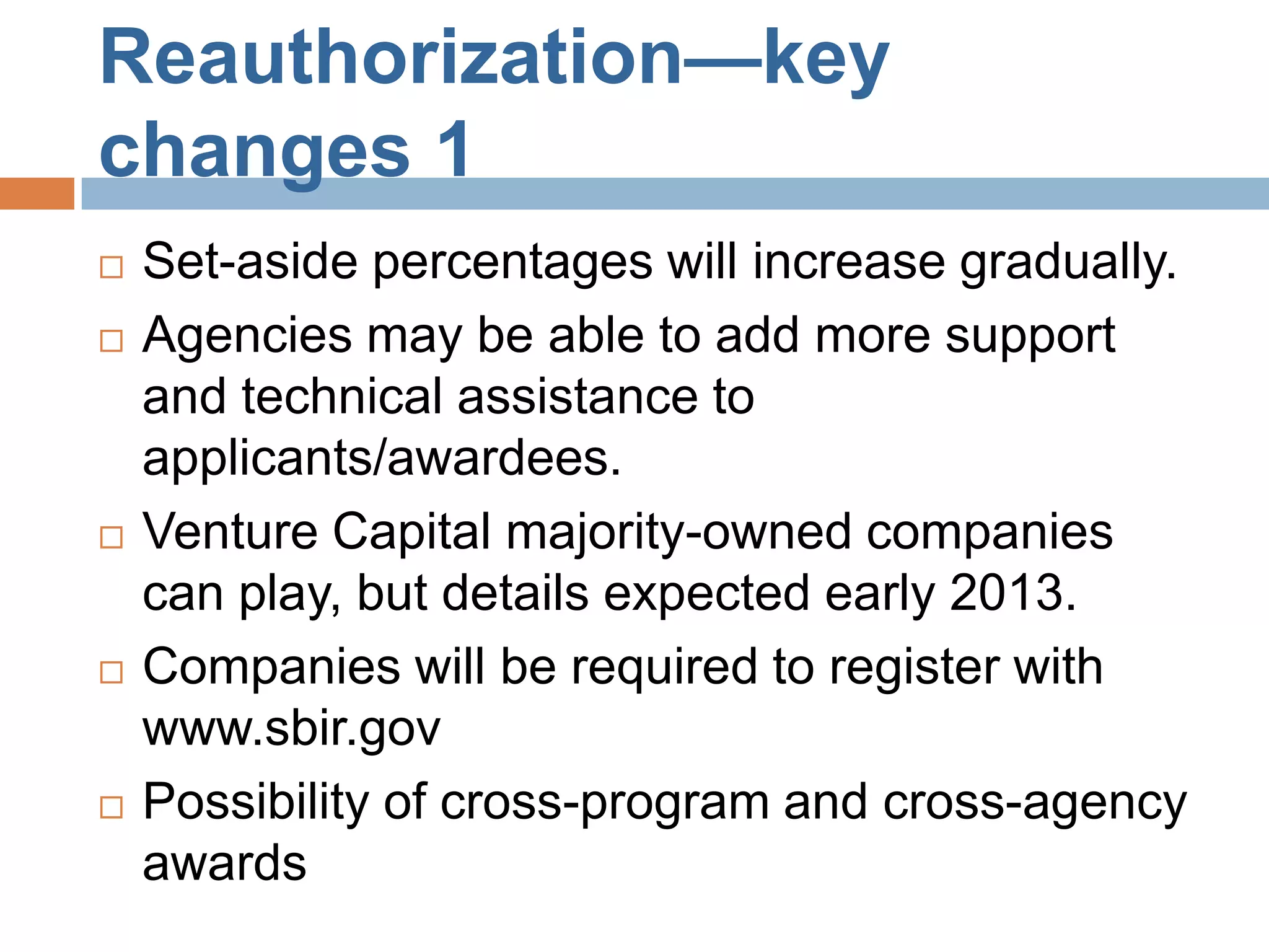 Reauthorization—key
changes 1
   Set-aside percentages will increase gradually.
   Agencies may be able to add more support
    and technical assistance to
    applicants/awardees.
   Venture Capital majority-owned companies
    can play, but details expected early 2013.
   Companies will be required to register with
    www.sbir.gov
   Possibility of cross-program and cross-agency
    awards
 