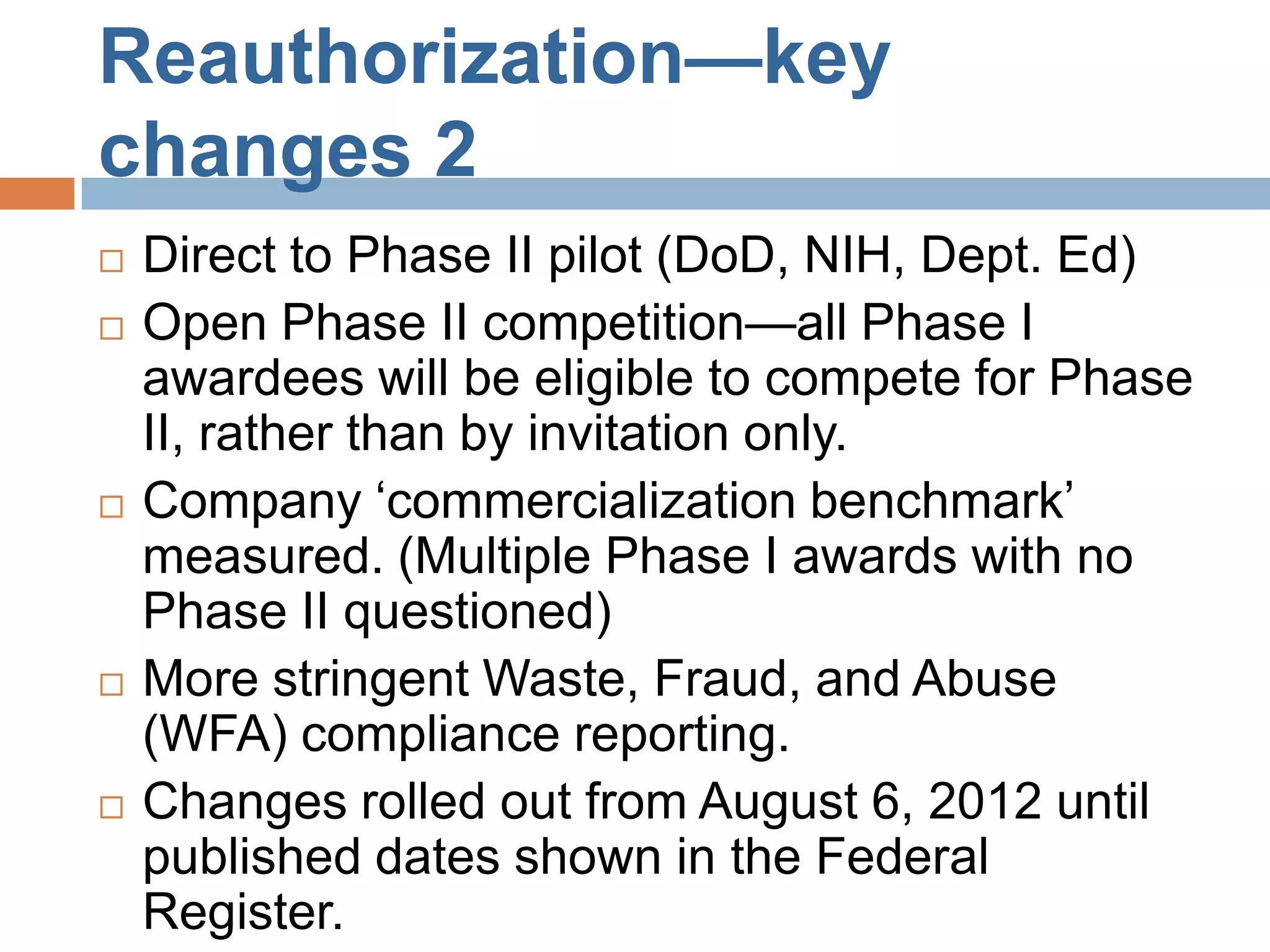 Reauthorization—key
changes 2
   Direct to Phase II pilot (DoD, NIH, Dept. Ed)
   Open Phase II competition—all Phase I
    awardees will be eligible to compete for Phase
    II, rather than by invitation only.
   Company ‘commercialization benchmark’
    measured. (Multiple Phase I awards with no
    Phase II questioned)
   More stringent Waste, Fraud, and Abuse
    (WFA) compliance reporting.
   Changes rolled out from August 6, 2012 until
    published dates shown in the Federal
    Register.
 